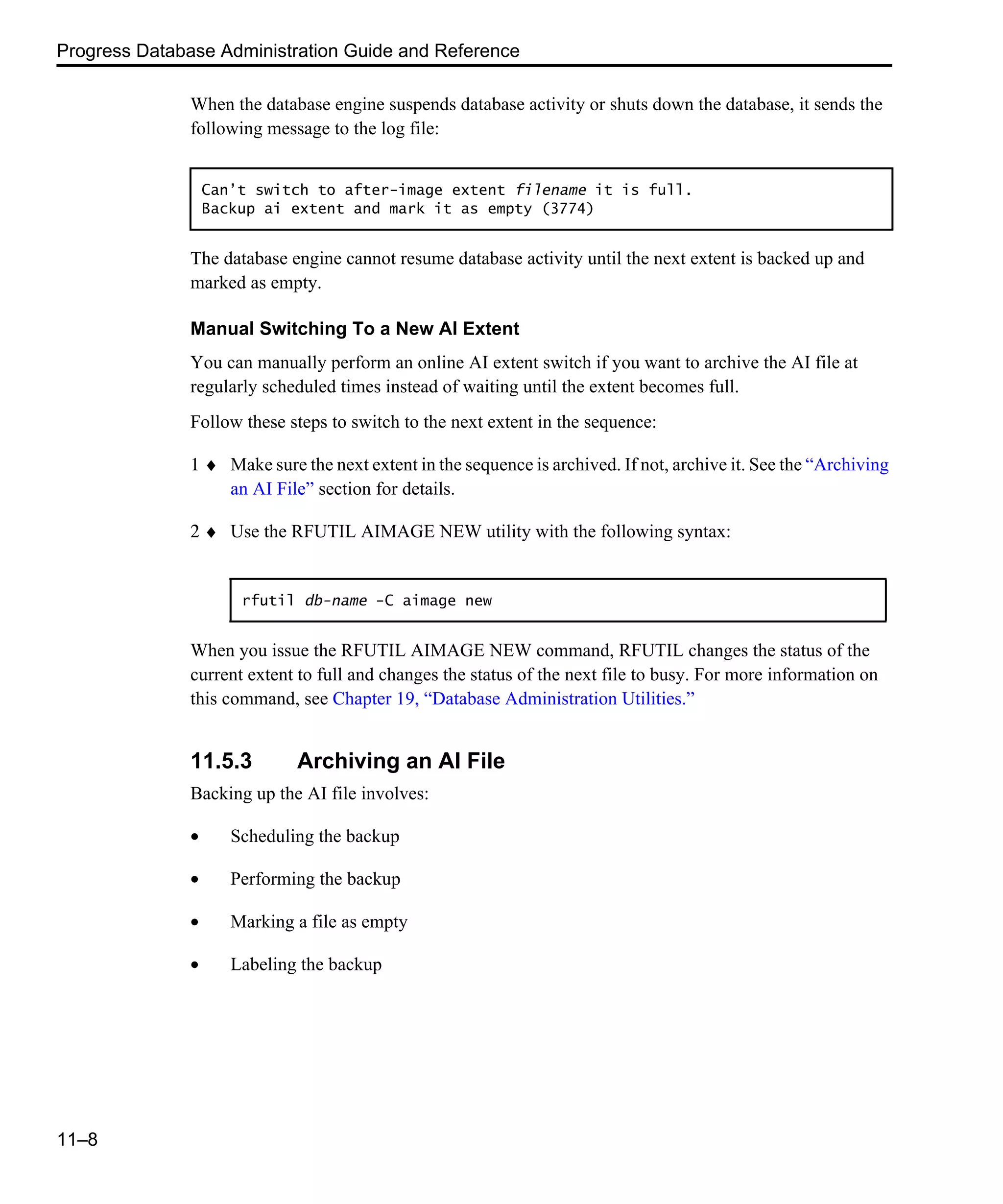 Progress Database Administration Guide and Reference 11–8 When the database engine suspends database activity or shuts down the database, it sends the following message to the log file: The database engine cannot resume database activity until the next extent is backed up and marked as empty. Manual Switching To a New AI Extent You can manually perform an online AI extent switch if you want to archive the AI file at regularly scheduled times instead of waiting until the extent becomes full. Follow these steps to switch to the next extent in the sequence: 1 ♦ Make sure the next extent in the sequence is archived. If not, archive it. See the “Archiving an AI File” section for details. 2 ♦ Use the RFUTIL AIMAGE NEW utility with the following syntax: When you issue the RFUTIL AIMAGE NEW command, RFUTIL changes the status of the current extent to full and changes the status of the next file to busy. For more information on this command, see Chapter 19, “Database Administration Utilities.” 11.5.3 Archiving an AI File Backing up the AI file involves: • Scheduling the backup • Performing the backup • Marking a file as empty • Labeling the backup Can’t switch to after-image extent filename it is full. Backup ai extent and mark it as empty (3774) rfutil db-name -C aimage new 