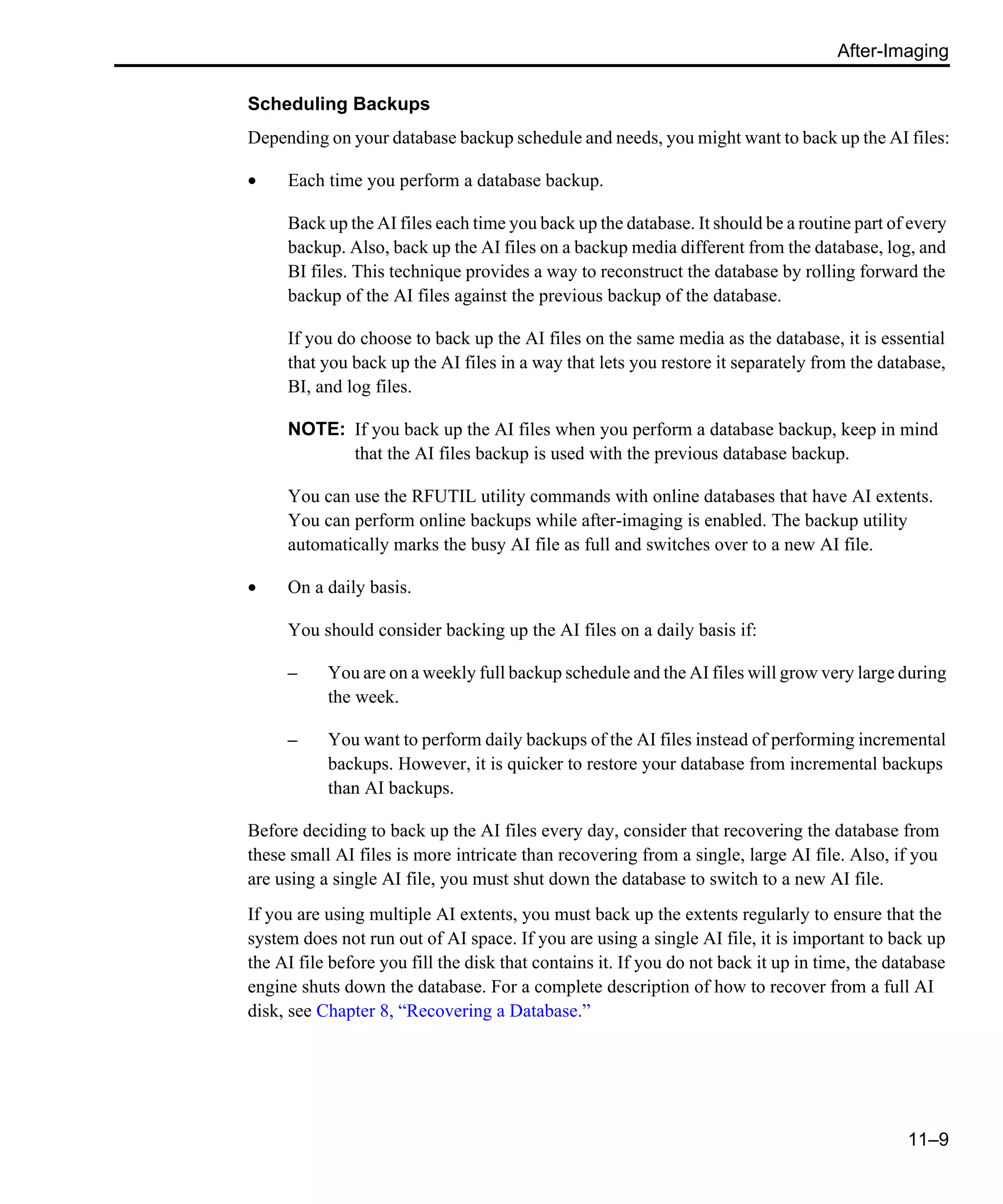 After-Imaging 11–9 Scheduling Backups Depending on your database backup schedule and needs, you might want to back up the AI files: • Each time you perform a database backup. Back up the AI files each time you back up the database. It should be a routine part of every backup. Also, back up the AI files on a backup media different from the database, log, and BI files. This technique provides a way to reconstruct the database by rolling forward the backup of the AI files against the previous backup of the database. If you do choose to back up the AI files on the same media as the database, it is essential that you back up the AI files in a way that lets you restore it separately from the database, BI, and log files. NOTE: If you back up the AI files when you perform a database backup, keep in mind that the AI files backup is used with the previous database backup. You can use the RFUTIL utility commands with online databases that have AI extents. You can perform online backups while after-imaging is enabled. The backup utility automatically marks the busy AI file as full and switches over to a new AI file. • On a daily basis. You should consider backing up the AI files on a daily basis if: – You are on a weekly full backup schedule and the AI files will grow very large during the week. – You want to perform daily backups of the AI files instead of performing incremental backups. However, it is quicker to restore your database from incremental backups than AI backups. Before deciding to back up the AI files every day, consider that recovering the database from these small AI files is more intricate than recovering from a single, large AI file. Also, if you are using a single AI file, you must shut down the database to switch to a new AI file. If you are using multiple AI extents, you must back up the extents regularly to ensure that the system does not run out of AI space. If you are using a single AI file, it is important to back up the AI file before you fill the disk that contains it. If you do not back it up in time, the database engine shuts down the database. For a complete description of how to recover from a full AI disk, see Chapter 8, “Recovering a Database.” 