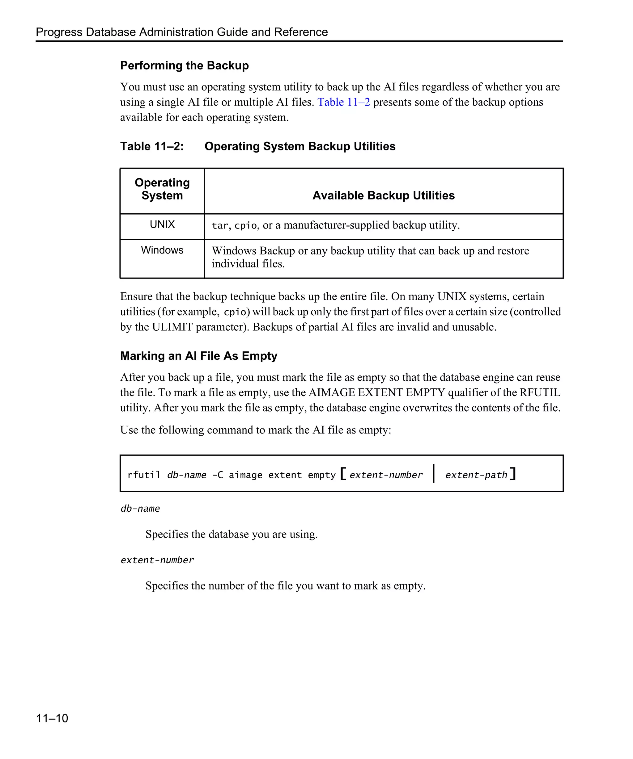 Progress Database Administration Guide and Reference 11–10 Performing the Backup You must use an operating system utility to back up the AI files regardless of whether you are using a single AI file or multiple AI files. Table 11–2 presents some of the backup options available for each operating system. Ensure that the backup technique backs up the entire file. On many UNIX systems, certain utilities (for example, cpio) will back up only the first part of files over a certain size (controlled by the ULIMIT parameter). Backups of partial AI files are invalid and unusable. Marking an AI File As Empty After you back up a file, you must mark the file as empty so that the database engine can reuse the file. To mark a file as empty, use the AIMAGE EXTENT EMPTY qualifier of the RFUTIL utility. After you mark the file as empty, the database engine overwrites the contents of the file. Use the following command to mark the AI file as empty: db-name Specifies the database you are using. extent-number Specifies the number of the file you want to mark as empty. Table 11–2: Operating System Backup Utilities Operating System Available Backup Utilities UNIX tar, cpio, or a manufacturer-supplied backup utility. Windows Windows Backup or any backup utility that can back up and restore individual files. rfutil db-name -C aimage extent empty [ extent-number | extent-path ] 