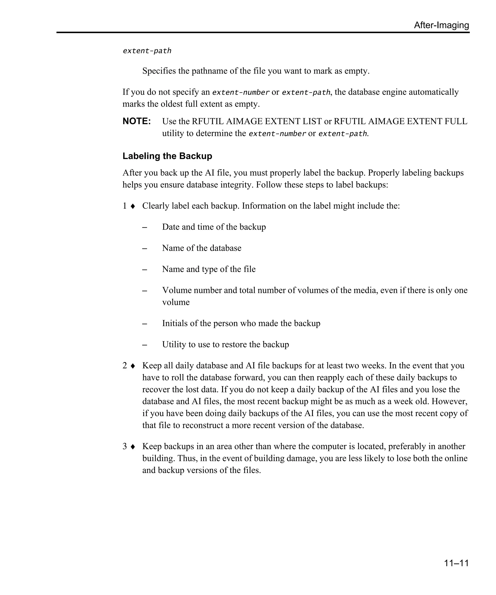 After-Imaging 11–11 extent-path Specifies the pathname of the file you want to mark as empty. If you do not specify an extent-number or extent-path, the database engine automatically marks the oldest full extent as empty. NOTE: Use the RFUTIL AIMAGE EXTENT LIST or RFUTIL AIMAGE EXTENT FULL utility to determine the extent-number or extent-path. Labeling the Backup After you back up the AI file, you must properly label the backup. Properly labeling backups helps you ensure database integrity. Follow these steps to label backups: 1 ♦ Clearly label each backup. Information on the label might include the: – Date and time of the backup – Name of the database – Name and type of the file – Volume number and total number of volumes of the media, even if there is only one volume – Initials of the person who made the backup – Utility to use to restore the backup 2 ♦ Keep all daily database and AI file backups for at least two weeks. In the event that you have to roll the database forward, you can then reapply each of these daily backups to recover the lost data. If you do not keep a daily backup of the AI files and you lose the database and AI files, the most recent backup might be as much as a week old. However, if you have been doing daily backups of the AI files, you can use the most recent copy of that file to reconstruct a more recent version of the database. 3 ♦ Keep backups in an area other than where the computer is located, preferably in another building. Thus, in the event of building damage, you are less likely to lose both the online and backup versions of the files. 