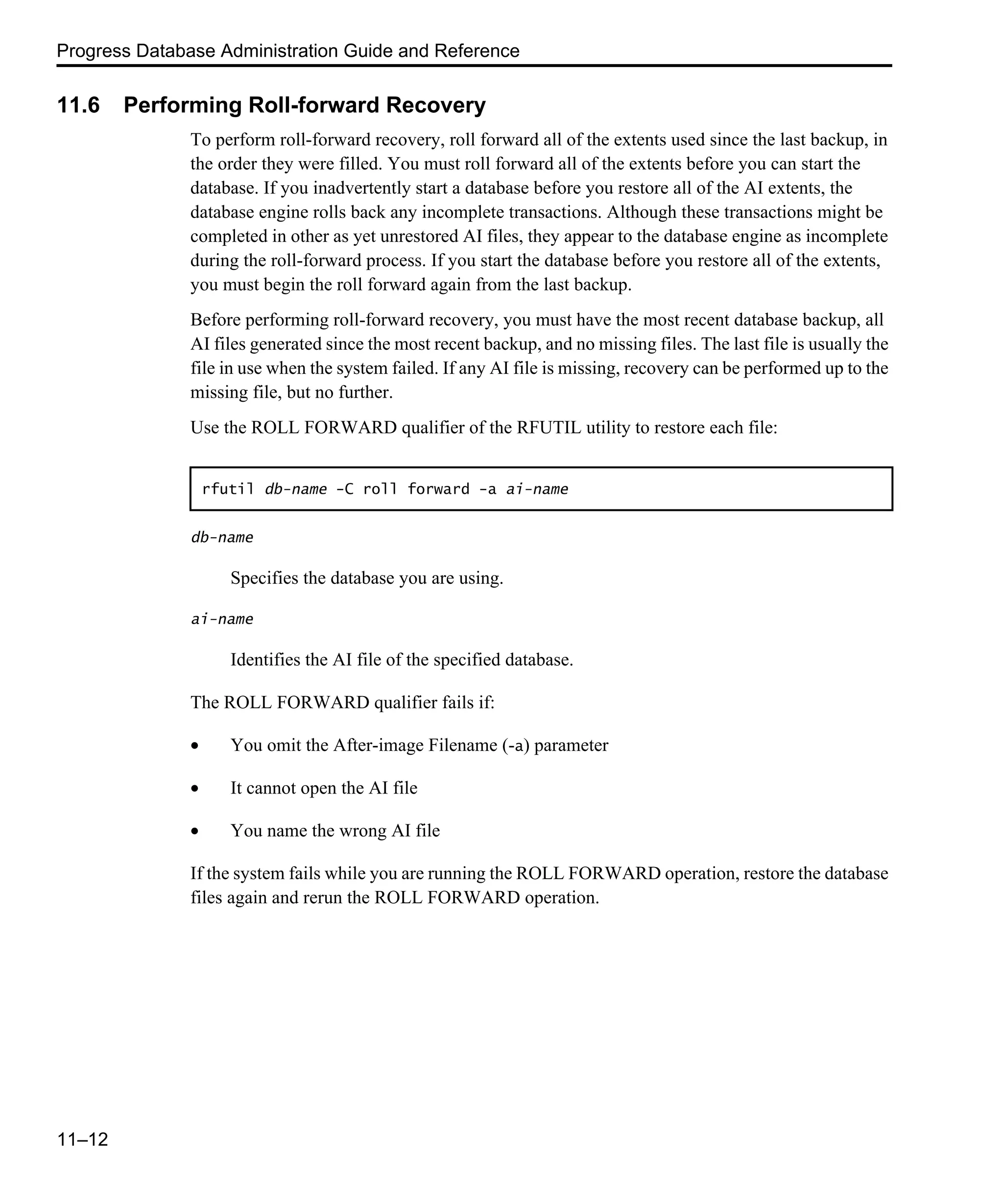 Progress Database Administration Guide and Reference 11–12 11.6 Performing Roll-forward Recovery To perform roll-forward recovery, roll forward all of the extents used since the last backup, in the order they were filled. You must roll forward all of the extents before you can start the database. If you inadvertently start a database before you restore all of the AI extents, the database engine rolls back any incomplete transactions. Although these transactions might be completed in other as yet unrestored AI files, they appear to the database engine as incomplete during the roll-forward process. If you start the database before you restore all of the extents, you must begin the roll forward again from the last backup. Before performing roll-forward recovery, you must have the most recent database backup, all AI files generated since the most recent backup, and no missing files. The last file is usually the file in use when the system failed. If any AI file is missing, recovery can be performed up to the missing file, but no further. Use the ROLL FORWARD qualifier of the RFUTIL utility to restore each file: db-name Specifies the database you are using. ai-name Identifies the AI file of the specified database. The ROLL FORWARD qualifier fails if: • You omit the After-image Filename (-a) parameter • It cannot open the AI file • You name the wrong AI file If the system fails while you are running the ROLL FORWARD operation, restore the database files again and rerun the ROLL FORWARD operation. rfutil db-name -C roll forward -a ai-name 