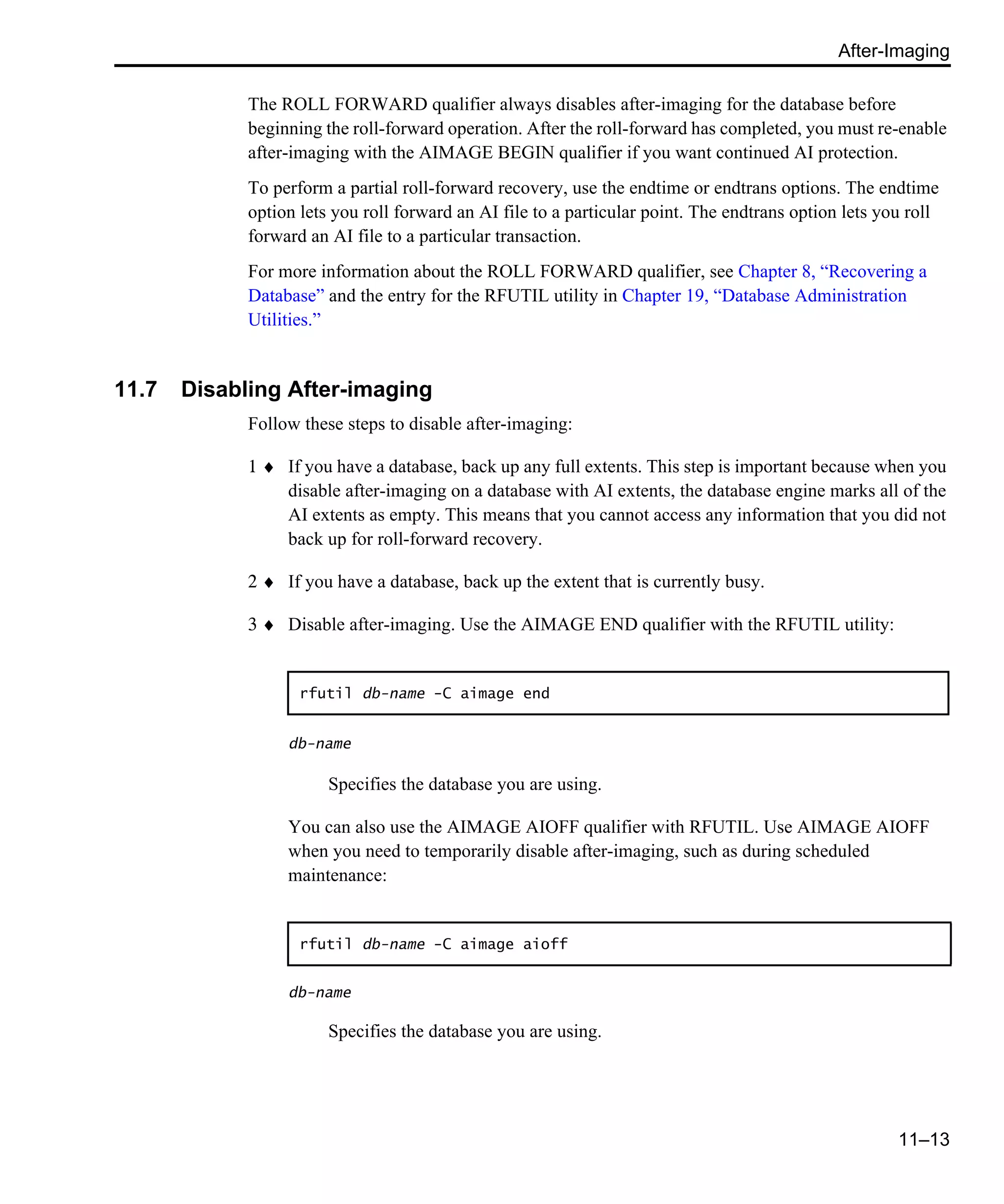 After-Imaging 11–13 The ROLL FORWARD qualifier always disables after-imaging for the database before beginning the roll-forward operation. After the roll-forward has completed, you must re-enable after-imaging with the AIMAGE BEGIN qualifier if you want continued AI protection. To perform a partial roll-forward recovery, use the endtime or endtrans options. The endtime option lets you roll forward an AI file to a particular point. The endtrans option lets you roll forward an AI file to a particular transaction. For more information about the ROLL FORWARD qualifier, see Chapter 8, “Recovering a Database” and the entry for the RFUTIL utility in Chapter 19, “Database Administration Utilities.” 11.7 Disabling After-imaging Follow these steps to disable after-imaging: 1 ♦ If you have a database, back up any full extents. This step is important because when you disable after-imaging on a database with AI extents, the database engine marks all of the AI extents as empty. This means that you cannot access any information that you did not back up for roll-forward recovery. 2 ♦ If you have a database, back up the extent that is currently busy. 3 ♦ Disable after-imaging. Use the AIMAGE END qualifier with the RFUTIL utility: db-name Specifies the database you are using. You can also use the AIMAGE AIOFF qualifier with RFUTIL. Use AIMAGE AIOFF when you need to temporarily disable after-imaging, such as during scheduled maintenance: db-name Specifies the database you are using. rfutil db-name -C aimage end rfutil db-name -C aimage aioff 
