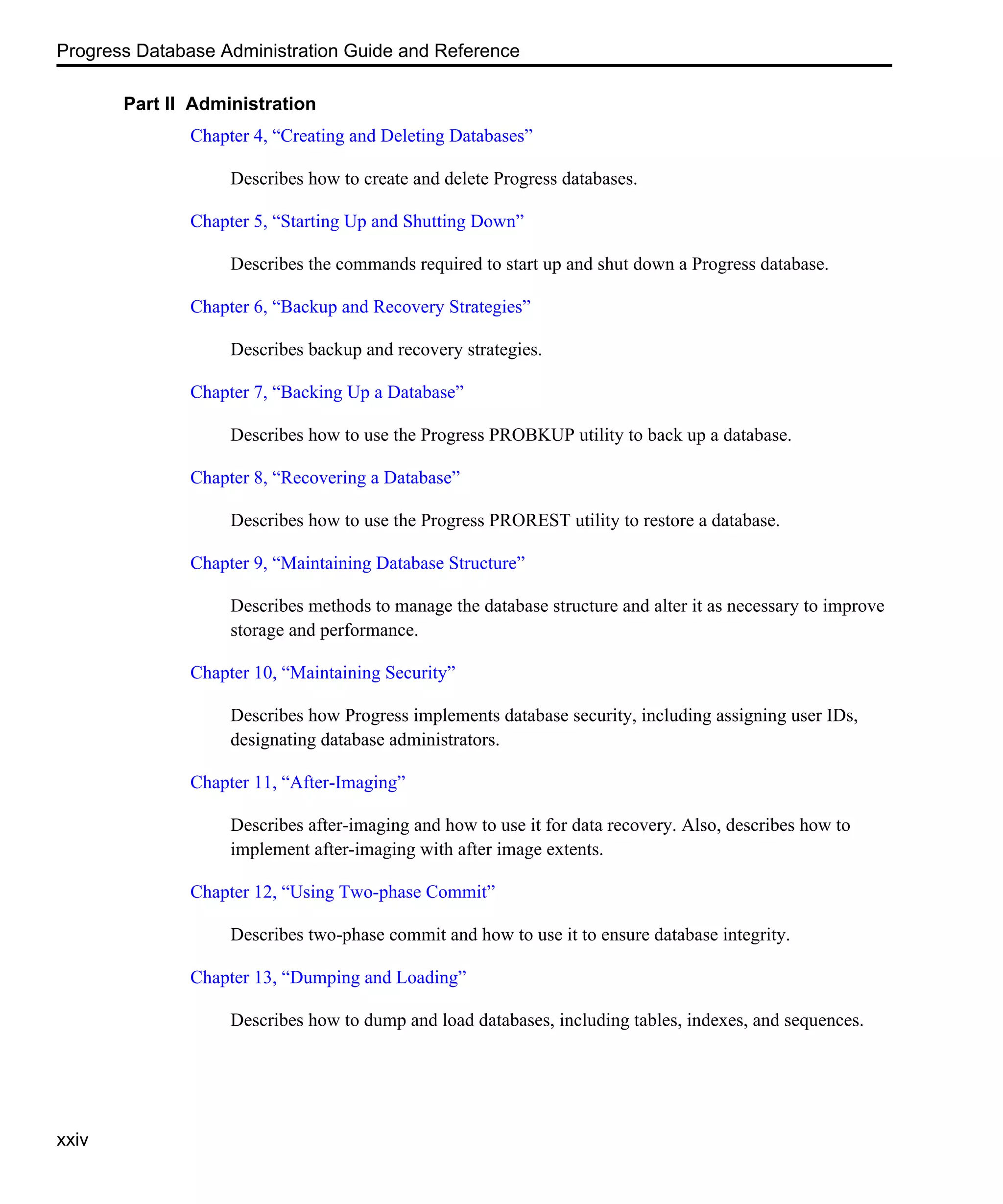 Progress Database Administration Guide and Reference xxiv Part II Administration Chapter 4, “Creating and Deleting Databases” Describes how to create and delete Progress databases. Chapter 5, “Starting Up and Shutting Down” Describes the commands required to start up and shut down a Progress database. Chapter 6, “Backup and Recovery Strategies” Describes backup and recovery strategies. Chapter 7, “Backing Up a Database” Describes how to use the Progress PROBKUP utility to back up a database. Chapter 8, “Recovering a Database” Describes how to use the Progress PROREST utility to restore a database. Chapter 9, “Maintaining Database Structure” Describes methods to manage the database structure and alter it as necessary to improve storage and performance. Chapter 10, “Maintaining Security” Describes how Progress implements database security, including assigning user IDs, designating database administrators. Chapter 11, “After-Imaging” Describes after-imaging and how to use it for data recovery. Also, describes how to implement after-imaging with after image extents. Chapter 12, “Using Two-phase Commit” Describes two-phase commit and how to use it to ensure database integrity. Chapter 13, “Dumping and Loading” Describes how to dump and load databases, including tables, indexes, and sequences. 