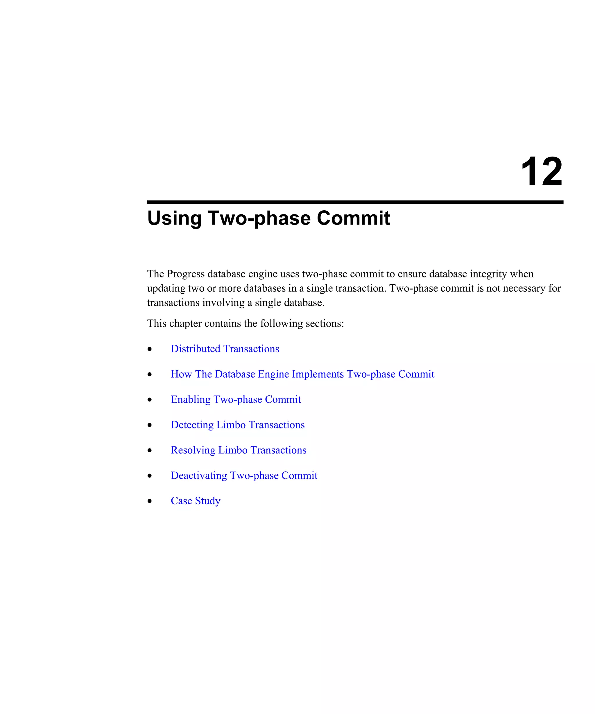 12 Using Two-phase Commit The Progress database engine uses two-phase commit to ensure database integrity when updating two or more databases in a single transaction. Two-phase commit is not necessary for transactions involving a single database. This chapter contains the following sections: • Distributed Transactions • How The Database Engine Implements Two-phase Commit • Enabling Two-phase Commit • Detecting Limbo Transactions • Resolving Limbo Transactions • Deactivating Two-phase Commit • Case Study 