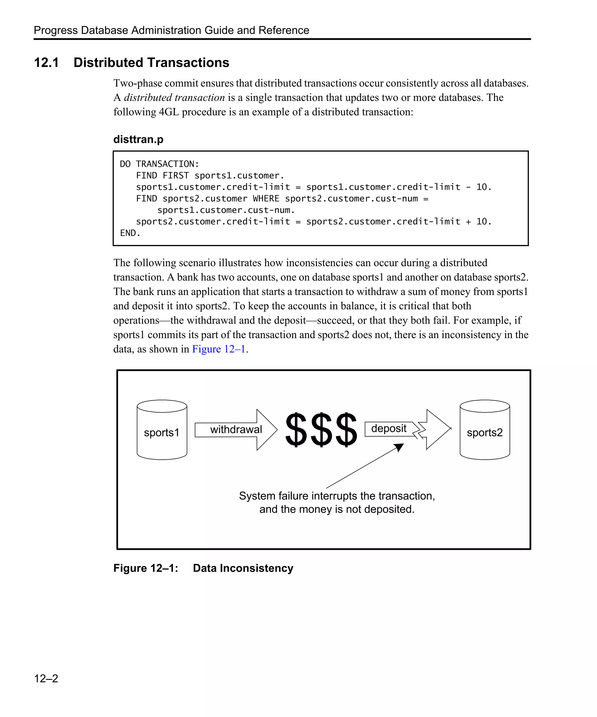 Progress Database Administration Guide and Reference 12–2 12.1 Distributed Transactions Two-phase commit ensures that distributed transactions occur consistently across all databases. A distributed transaction is a single transaction that updates two or more databases. The following 4GL procedure is an example of a distributed transaction: The following scenario illustrates how inconsistencies can occur during a distributed transaction. A bank has two accounts, one on database sports1 and another on database sports2. The bank runs an application that starts a transaction to withdraw a sum of money from sports1 and deposit it into sports2. To keep the accounts in balance, it is critical that both operations—the withdrawal and the deposit—succeed, or that they both fail. For example, if sports1 commits its part of the transaction and sports2 does not, there is an inconsistency in the data, as shown in Figure 12–1. Figure 12–1: Data Inconsistency disttran.p DO TRANSACTION: FIND FIRST sports1.customer. sports1.customer.credit-limit = sports1.customer.credit-limit - 10. FIND sports2.customer WHERE sports2.customer.cust-num = sports1.customer.cust-num. sports2.customer.credit-limit = sports2.customer.credit-limit + 10. END. sports1 withdrawal deposit sports2 System failure interrupts the transaction, and the money is not deposited. 