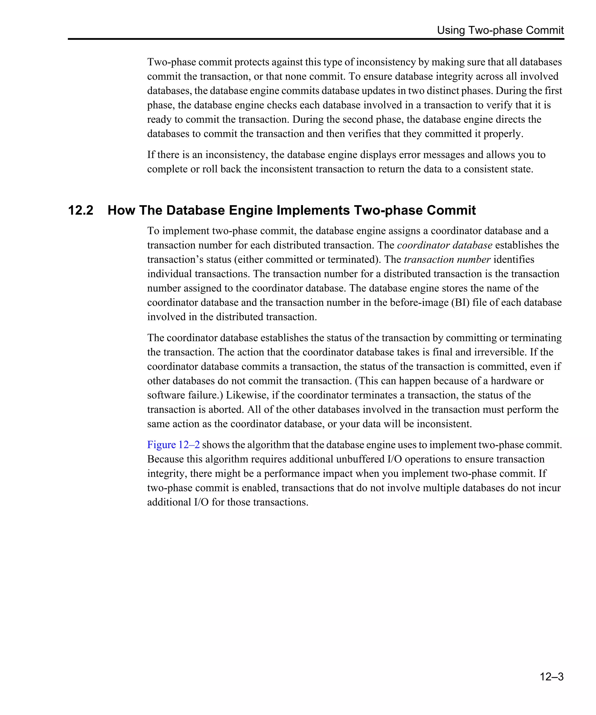 Using Two-phase Commit 12–3 Two-phase commit protects against this type of inconsistency by making sure that all databases commit the transaction, or that none commit. To ensure database integrity across all involved databases, the database engine commits database updates in two distinct phases. During the first phase, the database engine checks each database involved in a transaction to verify that it is ready to commit the transaction. During the second phase, the database engine directs the databases to commit the transaction and then verifies that they committed it properly. If there is an inconsistency, the database engine displays error messages and allows you to complete or roll back the inconsistent transaction to return the data to a consistent state. 12.2 How The Database Engine Implements Two-phase Commit To implement two-phase commit, the database engine assigns a coordinator database and a transaction number for each distributed transaction. The coordinator database establishes the transaction’s status (either committed or terminated). The transaction number identifies individual transactions. The transaction number for a distributed transaction is the transaction number assigned to the coordinator database. The database engine stores the name of the coordinator database and the transaction number in the before-image (BI) file of each database involved in the distributed transaction. The coordinator database establishes the status of the transaction by committing or terminating the transaction. The action that the coordinator database takes is final and irreversible. If the coordinator database commits a transaction, the status of the transaction is committed, even if other databases do not commit the transaction. (This can happen because of a hardware or software failure.) Likewise, if the coordinator terminates a transaction, the status of the transaction is aborted. All of the other databases involved in the transaction must perform the same action as the coordinator database, or your data will be inconsistent. Figure 12–2 shows the algorithm that the database engine uses to implement two-phase commit. Because this algorithm requires additional unbuffered I/O operations to ensure transaction integrity, there might be a performance impact when you implement two-phase commit. If two-phase commit is enabled, transactions that do not involve multiple databases do not incur additional I/O for those transactions. 
