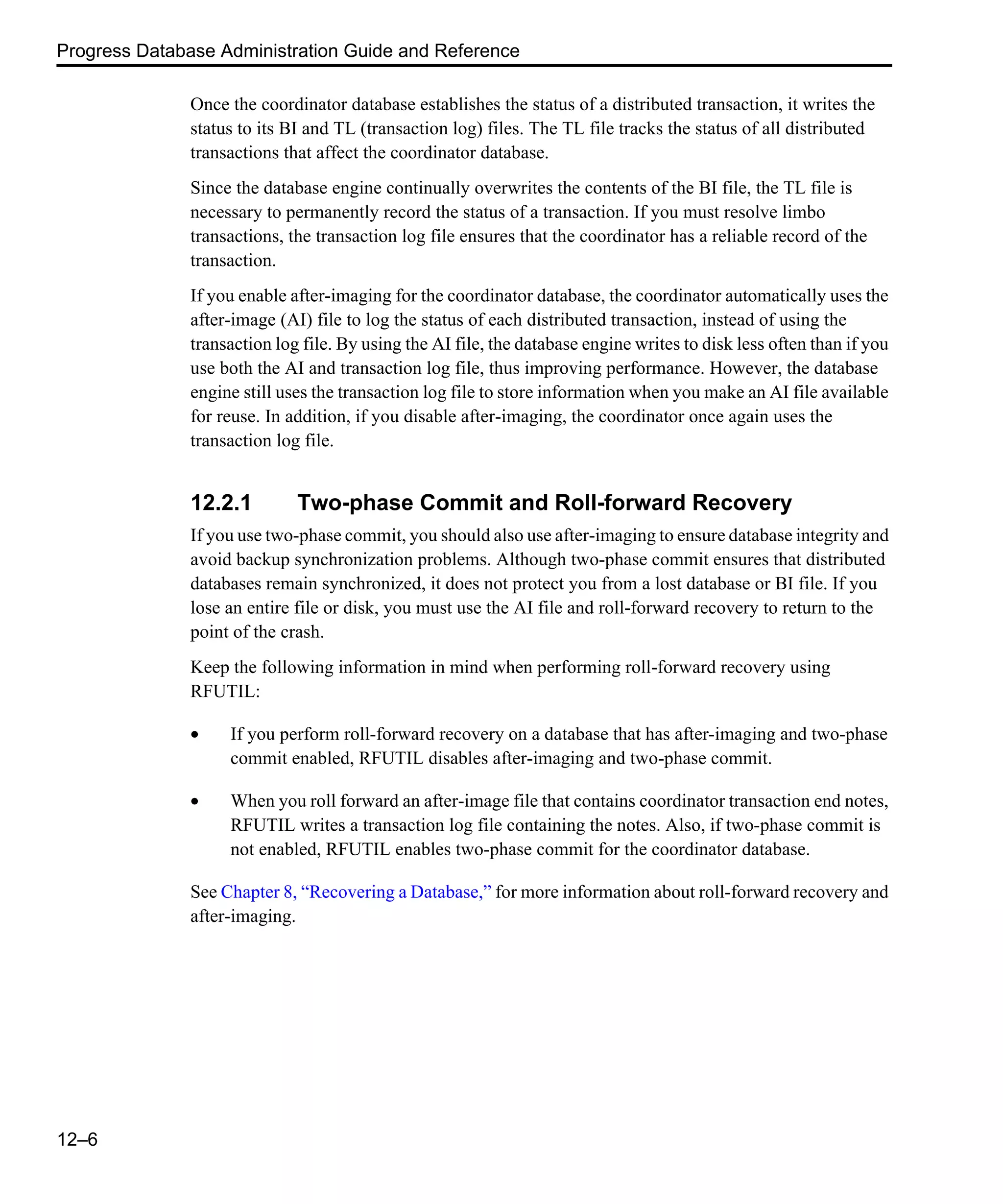 Progress Database Administration Guide and Reference 12–6 Once the coordinator database establishes the status of a distributed transaction, it writes the status to its BI and TL (transaction log) files. The TL file tracks the status of all distributed transactions that affect the coordinator database. Since the database engine continually overwrites the contents of the BI file, the TL file is necessary to permanently record the status of a transaction. If you must resolve limbo transactions, the transaction log file ensures that the coordinator has a reliable record of the transaction. If you enable after-imaging for the coordinator database, the coordinator automatically uses the after-image (AI) file to log the status of each distributed transaction, instead of using the transaction log file. By using the AI file, the database engine writes to disk less often than if you use both the AI and transaction log file, thus improving performance. However, the database engine still uses the transaction log file to store information when you make an AI file available for reuse. In addition, if you disable after-imaging, the coordinator once again uses the transaction log file. 12.2.1 Two-phase Commit and Roll-forward Recovery If you use two-phase commit, you should also use after-imaging to ensure database integrity and avoid backup synchronization problems. Although two-phase commit ensures that distributed databases remain synchronized, it does not protect you from a lost database or BI file. If you lose an entire file or disk, you must use the AI file and roll-forward recovery to return to the point of the crash. Keep the following information in mind when performing roll-forward recovery using RFUTIL: • If you perform roll-forward recovery on a database that has after-imaging and two-phase commit enabled, RFUTIL disables after-imaging and two-phase commit. • When you roll forward an after-image file that contains coordinator transaction end notes, RFUTIL writes a transaction log file containing the notes. Also, if two-phase commit is not enabled, RFUTIL enables two-phase commit for the coordinator database. See Chapter 8, “Recovering a Database,” for more information about roll-forward recovery and after-imaging. 