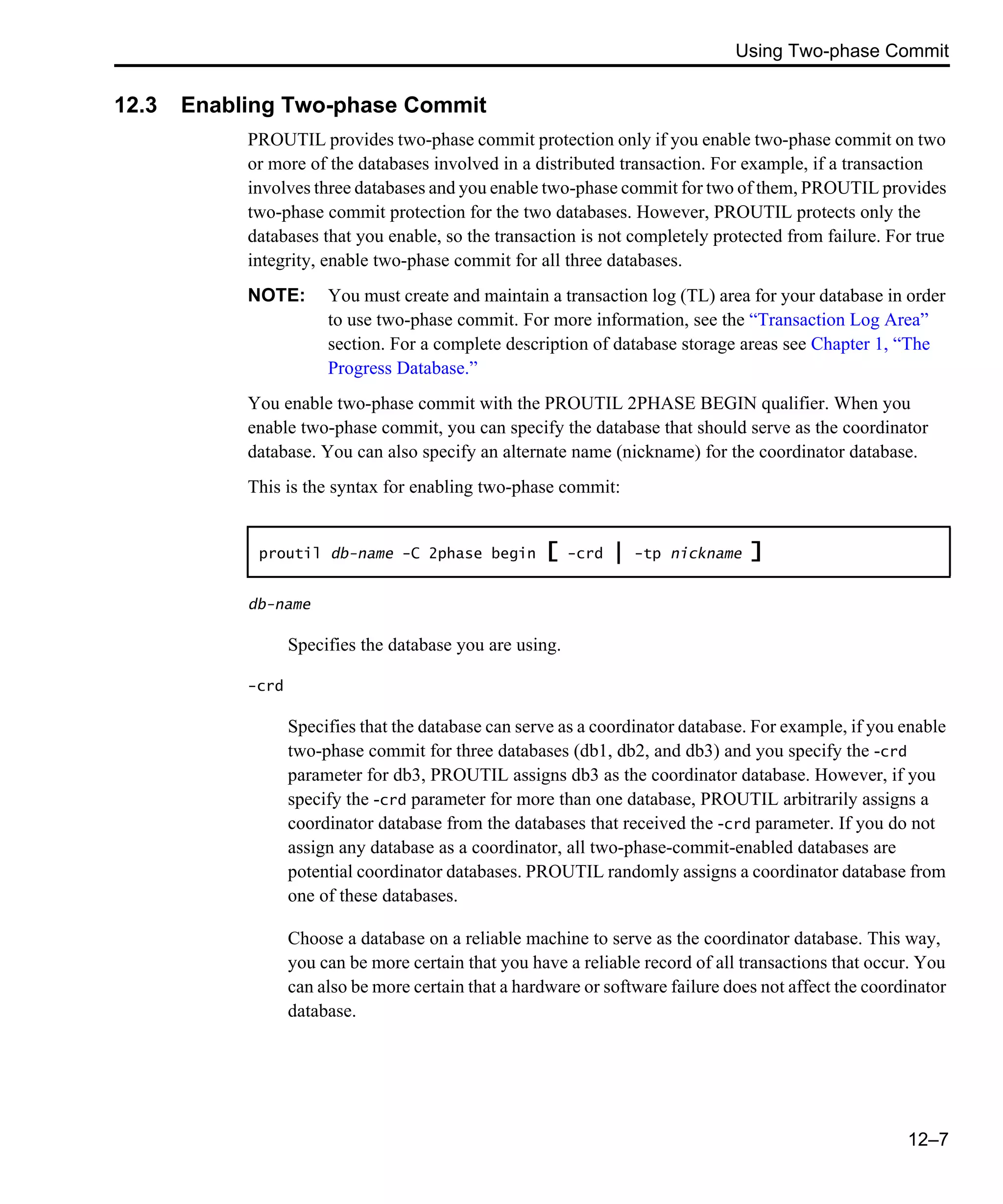 Using Two-phase Commit 12–7 12.3 Enabling Two-phase Commit PROUTIL provides two-phase commit protection only if you enable two-phase commit on two or more of the databases involved in a distributed transaction. For example, if a transaction involves three databases and you enable two-phase commit for two of them, PROUTIL provides two-phase commit protection for the two databases. However, PROUTIL protects only the databases that you enable, so the transaction is not completely protected from failure. For true integrity, enable two-phase commit for all three databases. NOTE: You must create and maintain a transaction log (TL) area for your database in order to use two-phase commit. For more information, see the “Transaction Log Area” section. For a complete description of database storage areas see Chapter 1, “The Progress Database.” You enable two-phase commit with the PROUTIL 2PHASE BEGIN qualifier. When you enable two-phase commit, you can specify the database that should serve as the coordinator database. You can also specify an alternate name (nickname) for the coordinator database. This is the syntax for enabling two-phase commit: db-name Specifies the database you are using. -crd Specifies that the database can serve as a coordinator database. For example, if you enable two-phase commit for three databases (db1, db2, and db3) and you specify the -crd parameter for db3, PROUTIL assigns db3 as the coordinator database. However, if you specify the -crd parameter for more than one database, PROUTIL arbitrarily assigns a coordinator database from the databases that received the -crd parameter. If you do not assign any database as a coordinator, all two-phase-commit-enabled databases are potential coordinator databases. PROUTIL randomly assigns a coordinator database from one of these databases. Choose a database on a reliable machine to serve as the coordinator database. This way, you can be more certain that you have a reliable record of all transactions that occur. You can also be more certain that a hardware or software failure does not affect the coordinator database. proutil db-name -C 2phase begin [ -crd | -tp nickname ] 