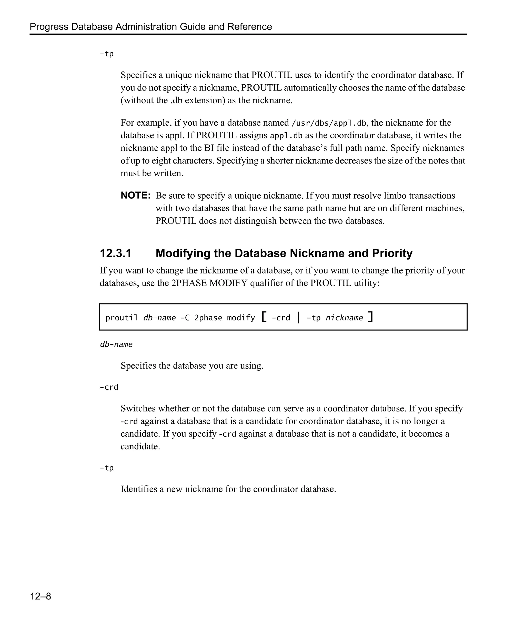Progress Database Administration Guide and Reference 12–8 -tp Specifies a unique nickname that PROUTIL uses to identify the coordinator database. If you do not specify a nickname, PROUTIL automatically chooses the name of the database (without the .db extension) as the nickname. For example, if you have a database named /usr/dbs/appl.db, the nickname for the database is appl. If PROUTIL assigns appl.db as the coordinator database, it writes the nickname appl to the BI file instead of the database’s full path name. Specify nicknames of up to eight characters. Specifying a shorter nickname decreases the size of the notes that must be written. NOTE: Be sure to specify a unique nickname. If you must resolve limbo transactions with two databases that have the same path name but are on different machines, PROUTIL does not distinguish between the two databases. 12.3.1 Modifying the Database Nickname and Priority If you want to change the nickname of a database, or if you want to change the priority of your databases, use the 2PHASE MODIFY qualifier of the PROUTIL utility: db-name Specifies the database you are using. -crd Switches whether or not the database can serve as a coordinator database. If you specify -crd against a database that is a candidate for coordinator database, it is no longer a candidate. If you specify -crd against a database that is not a candidate, it becomes a candidate. -tp Identifies a new nickname for the coordinator database. proutil db-name -C 2phase modify [ -crd | -tp nickname ] 