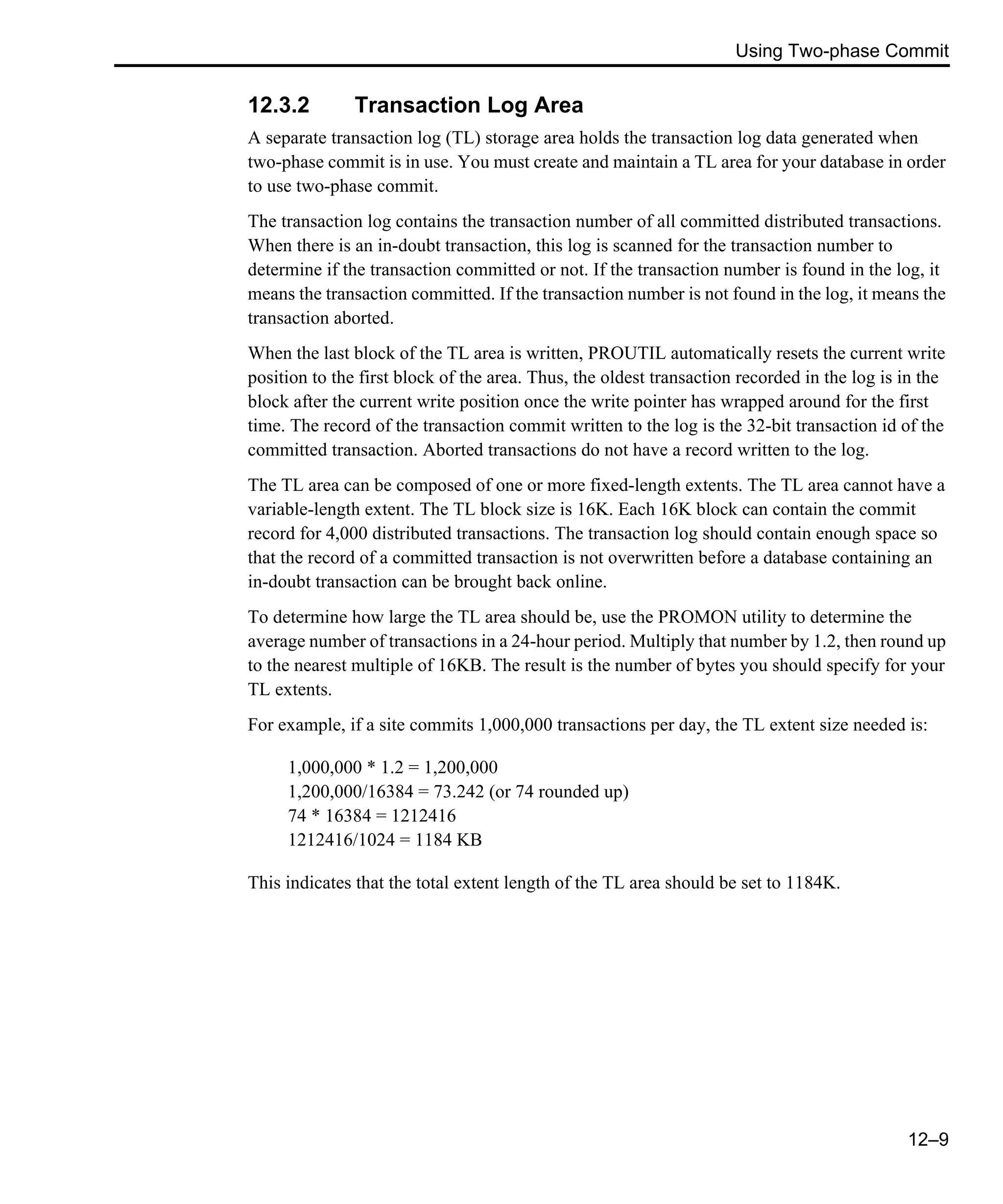 Using Two-phase Commit 12–9 12.3.2 Transaction Log Area A separate transaction log (TL) storage area holds the transaction log data generated when two-phase commit is in use. You must create and maintain a TL area for your database in order to use two-phase commit. The transaction log contains the transaction number of all committed distributed transactions. When there is an in-doubt transaction, this log is scanned for the transaction number to determine if the transaction committed or not. If the transaction number is found in the log, it means the transaction committed. If the transaction number is not found in the log, it means the transaction aborted. When the last block of the TL area is written, PROUTIL automatically resets the current write position to the first block of the area. Thus, the oldest transaction recorded in the log is in the block after the current write position once the write pointer has wrapped around for the first time. The record of the transaction commit written to the log is the 32-bit transaction id of the committed transaction. Aborted transactions do not have a record written to the log. The TL area can be composed of one or more fixed-length extents. The TL area cannot have a variable-length extent. The TL block size is 16K. Each 16K block can contain the commit record for 4,000 distributed transactions. The transaction log should contain enough space so that the record of a committed transaction is not overwritten before a database containing an in-doubt transaction can be brought back online. To determine how large the TL area should be, use the PROMON utility to determine the average number of transactions in a 24-hour period. Multiply that number by 1.2, then round up to the nearest multiple of 16KB. The result is the number of bytes you should specify for your TL extents. For example, if a site commits 1,000,000 transactions per day, the TL extent size needed is: 1,000,000 * 1.2 = 1,200,000 1,200,000/16384 = 73.242 (or 74 rounded up) 74 * 16384 = 1212416 1212416/1024 = 1184 KB This indicates that the total extent length of the TL area should be set to 1184K. 