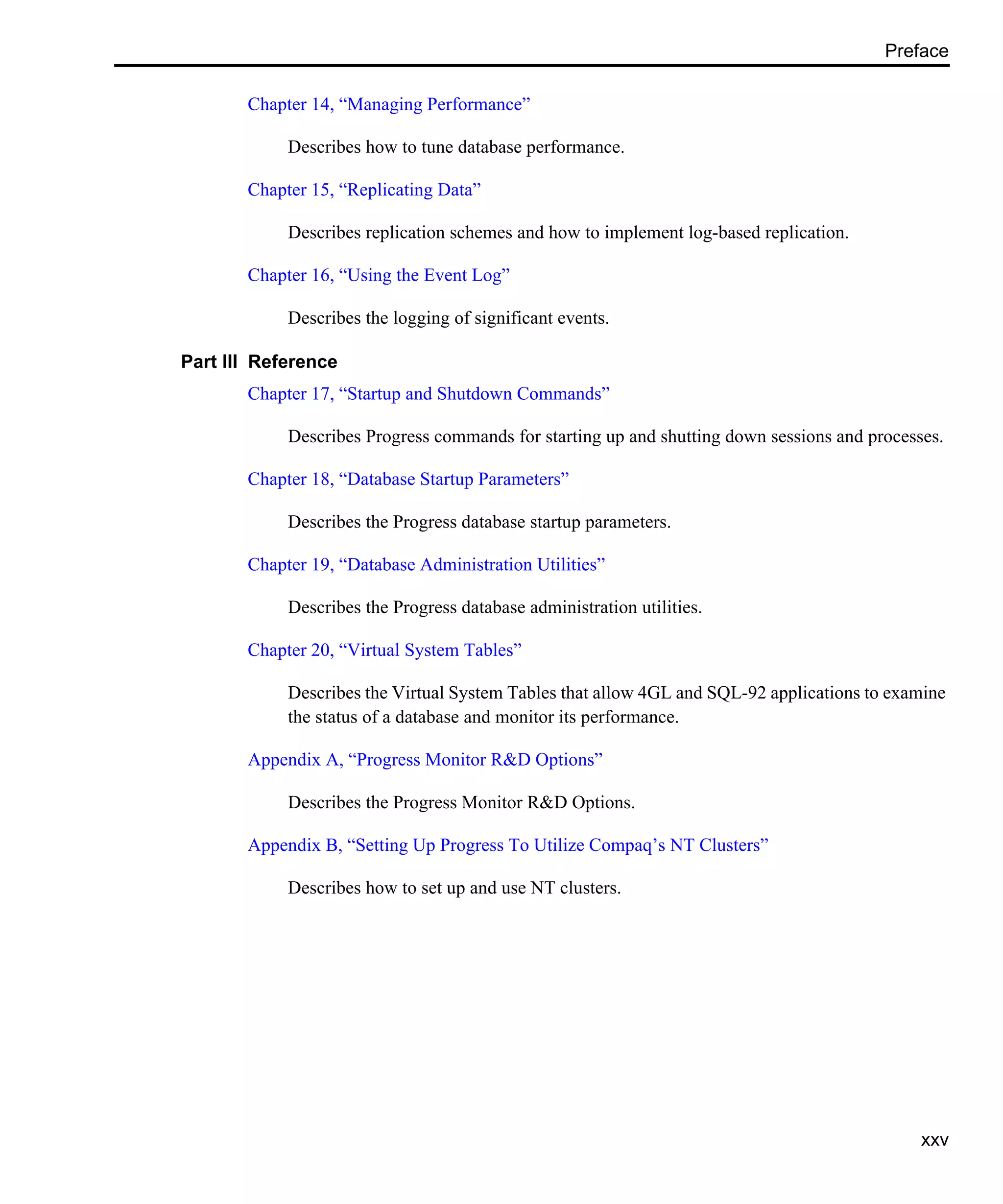 Preface xxv Chapter 14, “Managing Performance” Describes how to tune database performance. Chapter 15, “Replicating Data” Describes replication schemes and how to implement log-based replication. Chapter 16, “Using the Event Log” Describes the logging of significant events. Part III Reference Chapter 17, “Startup and Shutdown Commands” Describes Progress commands for starting up and shutting down sessions and processes. Chapter 18, “Database Startup Parameters” Describes the Progress database startup parameters. Chapter 19, “Database Administration Utilities” Describes the Progress database administration utilities. Chapter 20, “Virtual System Tables” Describes the Virtual System Tables that allow 4GL and SQL-92 applications to examine the status of a database and monitor its performance. Appendix A, “Progress Monitor R&D Options” Describes the Progress Monitor R&D Options. Appendix B, “Setting Up Progress To Utilize Compaq’s NT Clusters” Describes how to set up and use NT clusters. 
