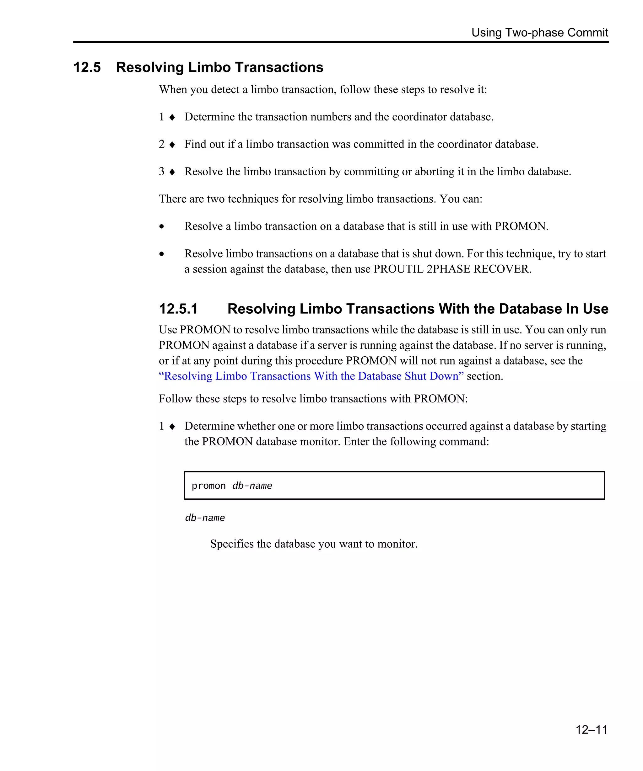 Using Two-phase Commit 12–11 12.5 Resolving Limbo Transactions When you detect a limbo transaction, follow these steps to resolve it: 1 ♦ Determine the transaction numbers and the coordinator database. 2 ♦ Find out if a limbo transaction was committed in the coordinator database. 3 ♦ Resolve the limbo transaction by committing or aborting it in the limbo database. There are two techniques for resolving limbo transactions. You can: • Resolve a limbo transaction on a database that is still in use with PROMON. • Resolve limbo transactions on a database that is shut down. For this technique, try to start a session against the database, then use PROUTIL 2PHASE RECOVER. 12.5.1 Resolving Limbo Transactions With the Database In Use Use PROMON to resolve limbo transactions while the database is still in use. You can only run PROMON against a database if a server is running against the database. If no server is running, or if at any point during this procedure PROMON will not run against a database, see the “Resolving Limbo Transactions With the Database Shut Down” section. Follow these steps to resolve limbo transactions with PROMON: 1 ♦ Determine whether one or more limbo transactions occurred against a database by starting the PROMON database monitor. Enter the following command: db-name Specifies the database you want to monitor. promon db-name 