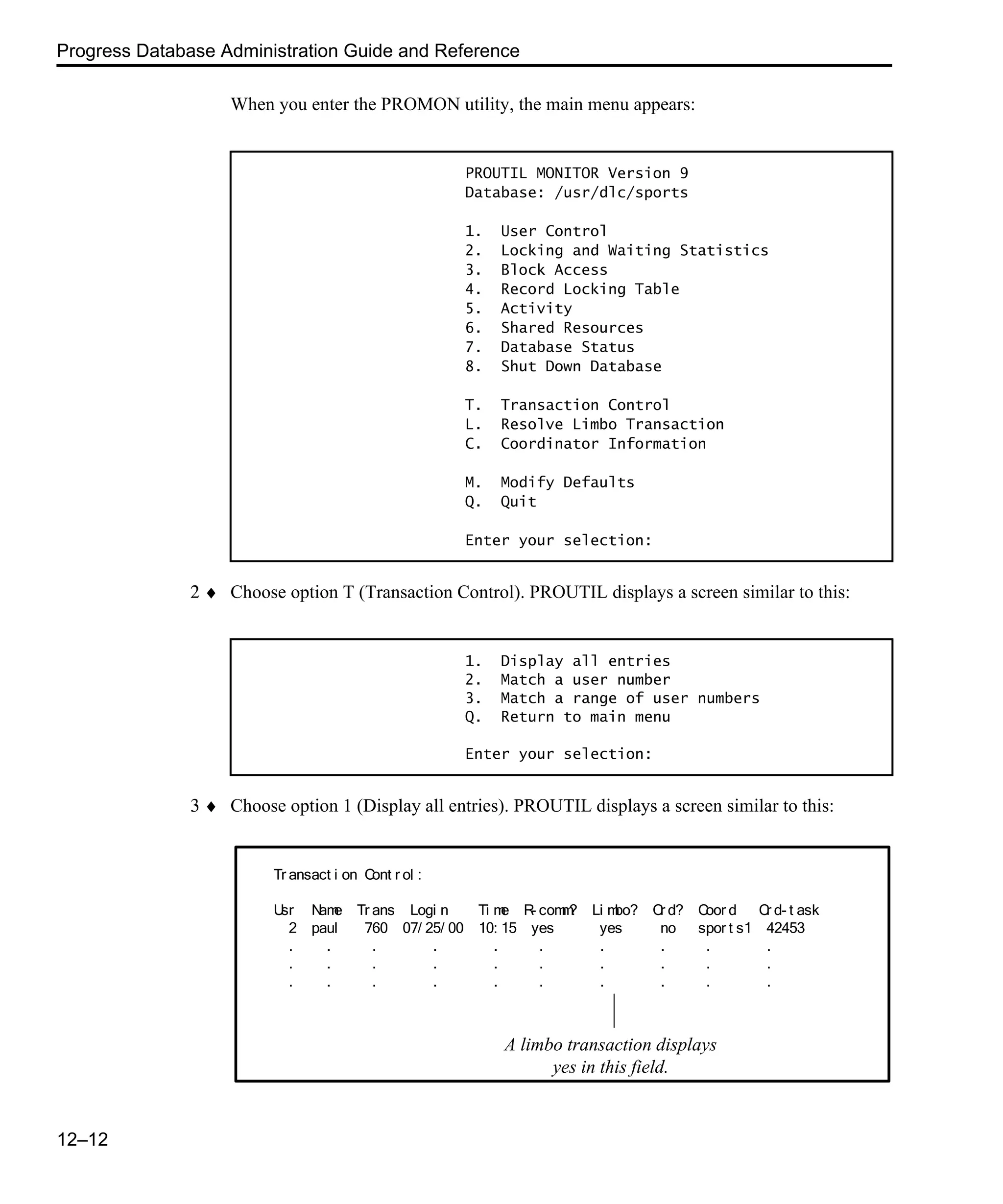 Progress Database Administration Guide and Reference 12–12 When you enter the PROMON utility, the main menu appears: 2 ♦ Choose option T (Transaction Control). PROUTIL displays a screen similar to this: 3 ♦ Choose option 1 (Display all entries). PROUTIL displays a screen similar to this: PROUTIL MONITOR Version 9 Database: /usr/dlc/sports 1. User Control 2. Locking and Waiting Statistics 3. Block Access 4. Record Locking Table 5. Activity 6. Shared Resources 7. Database Status 8. Shut Down Database T. Transaction Control L. Resolve Limbo Transaction C. Coordinator Information M. Modify Defaults Q. Quit Enter your selection: 1. Display all entries 2. Match a user number 3. Match a range of user numbers Q. Return to main menu Enter your selection: Tr ansact i on Cont r ol : Usr Name Tr ans Logi n Ti me R- comm? Li mbo? Cr d? Coor d Cr d- t ask 2 paul 760 07/ 25/ 00 10: 15 yes yes no spor t s1 42453 . . . . . . . . . . . . . . . . . . . . . . . . . . . . . . A limbo transaction displays yes in this field. 