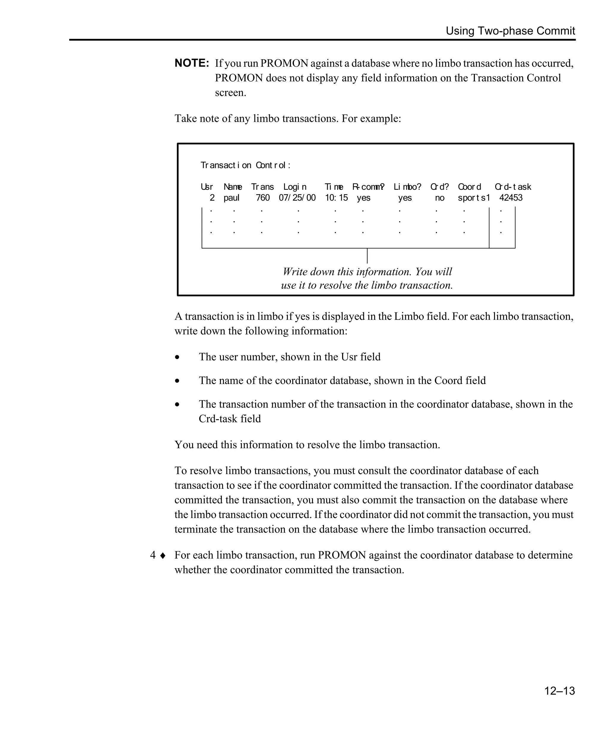 Using Two-phase Commit 12–13 NOTE: If you run PROMON against a database where no limbo transaction has occurred, PROMON does not display any field information on the Transaction Control screen. Take note of any limbo transactions. For example: A transaction is in limbo if yes is displayed in the Limbo field. For each limbo transaction, write down the following information: • The user number, shown in the Usr field • The name of the coordinator database, shown in the Coord field • The transaction number of the transaction in the coordinator database, shown in the Crd-task field You need this information to resolve the limbo transaction. To resolve limbo transactions, you must consult the coordinator database of each transaction to see if the coordinator committed the transaction. If the coordinator database committed the transaction, you must also commit the transaction on the database where the limbo transaction occurred. If the coordinator did not commit the transaction, you must terminate the transaction on the database where the limbo transaction occurred. 4 ♦ For each limbo transaction, run PROMON against the coordinator database to determine whether the coordinator committed the transaction. Tr ansact i on Cont r ol : Usr Name Tr ans Logi n Ti me R- comm? Li mbo? Cr d? Coor d Cr d- t ask 2 paul 760 07/ 25/ 00 10: 15 yes yes no spor t s1 42453 . . . . . . . . . . . . . . . . . . . . . . . . . . . . . . Write down this information. You will use it to resolve the limbo transaction. 
