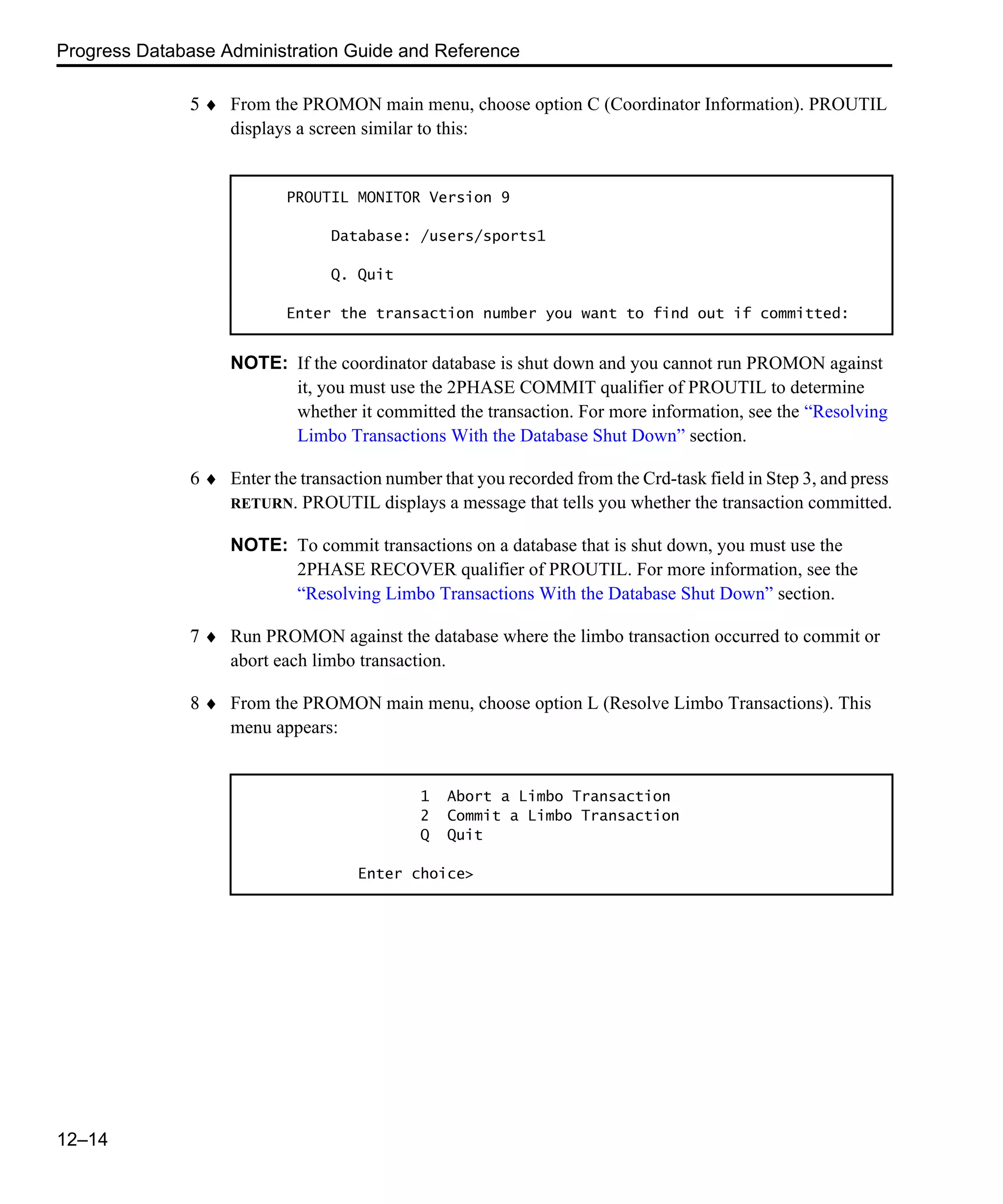 Progress Database Administration Guide and Reference 12–14 5 ♦ From the PROMON main menu, choose option C (Coordinator Information). PROUTIL displays a screen similar to this: NOTE: If the coordinator database is shut down and you cannot run PROMON against it, you must use the 2PHASE COMMIT qualifier of PROUTIL to determine whether it committed the transaction. For more information, see the “Resolving Limbo Transactions With the Database Shut Down” section. 6 ♦ Enter the transaction number that you recorded from the Crd-task field in Step 3, and press RETURN. PROUTIL displays a message that tells you whether the transaction committed. NOTE: To commit transactions on a database that is shut down, you must use the 2PHASE RECOVER qualifier of PROUTIL. For more information, see the “Resolving Limbo Transactions With the Database Shut Down” section. 7 ♦ Run PROMON against the database where the limbo transaction occurred to commit or abort each limbo transaction. 8 ♦ From the PROMON main menu, choose option L (Resolve Limbo Transactions). This menu appears: PROUTIL MONITOR Version 9 Database: /users/sports1 Q. Quit Enter the transaction number you want to find out if committed: 1 Abort a Limbo Transaction 2 Commit a Limbo Transaction Q Quit Enter choice> 
