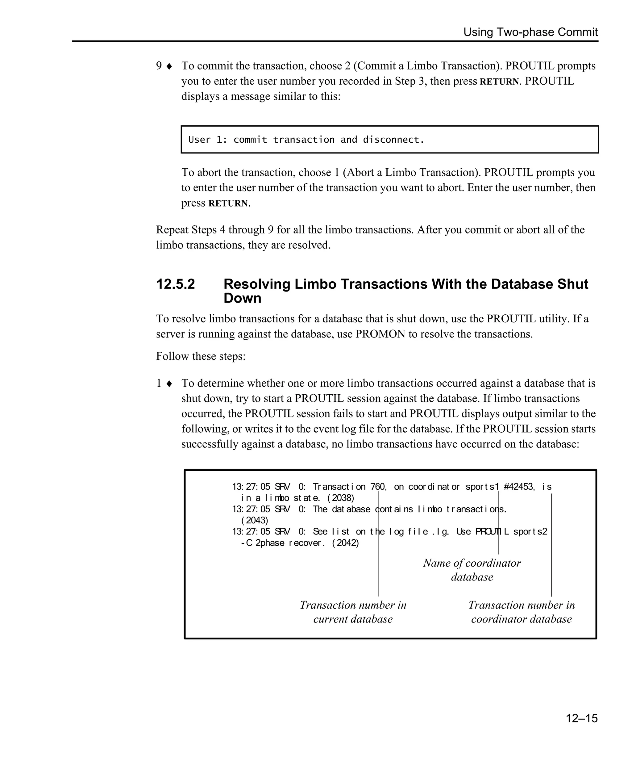 Using Two-phase Commit 12–15 9 ♦ To commit the transaction, choose 2 (Commit a Limbo Transaction). PROUTIL prompts you to enter the user number you recorded in Step 3, then press RETURN. PROUTIL displays a message similar to this: To abort the transaction, choose 1 (Abort a Limbo Transaction). PROUTIL prompts you to enter the user number of the transaction you want to abort. Enter the user number, then press RETURN. Repeat Steps 4 through 9 for all the limbo transactions. After you commit or abort all of the limbo transactions, they are resolved. 12.5.2 Resolving Limbo Transactions With the Database Shut Down To resolve limbo transactions for a database that is shut down, use the PROUTIL utility. If a server is running against the database, use PROMON to resolve the transactions. Follow these steps: 1 ♦ To determine whether one or more limbo transactions occurred against a database that is shut down, try to start a PROUTIL session against the database. If limbo transactions occurred, the PROUTIL session fails to start and PROUTIL displays output similar to the following, or writes it to the event log file for the database. If the PROUTIL session starts successfully against a database, no limbo transactions have occurred on the database: User 1: commit transaction and disconnect. 13: 27: 05 SRV 0: Tr ansact i on 760, on coor di nat or spor t s1 #42453, i s i n a l i mbo st at e. ( 2038) 13: 27: 05 SRV 0: The dat abase cont ai ns l i mbo t r ansact i ons. ( 2043) 13: 27: 05 SRV 0: See l i st on t he l og f i l e . l g. Use PROUTI L spor t s2 - C 2phase r ecover . ( 2042) Transaction number in current database Name of coordinator database Transaction number in coordinator database 