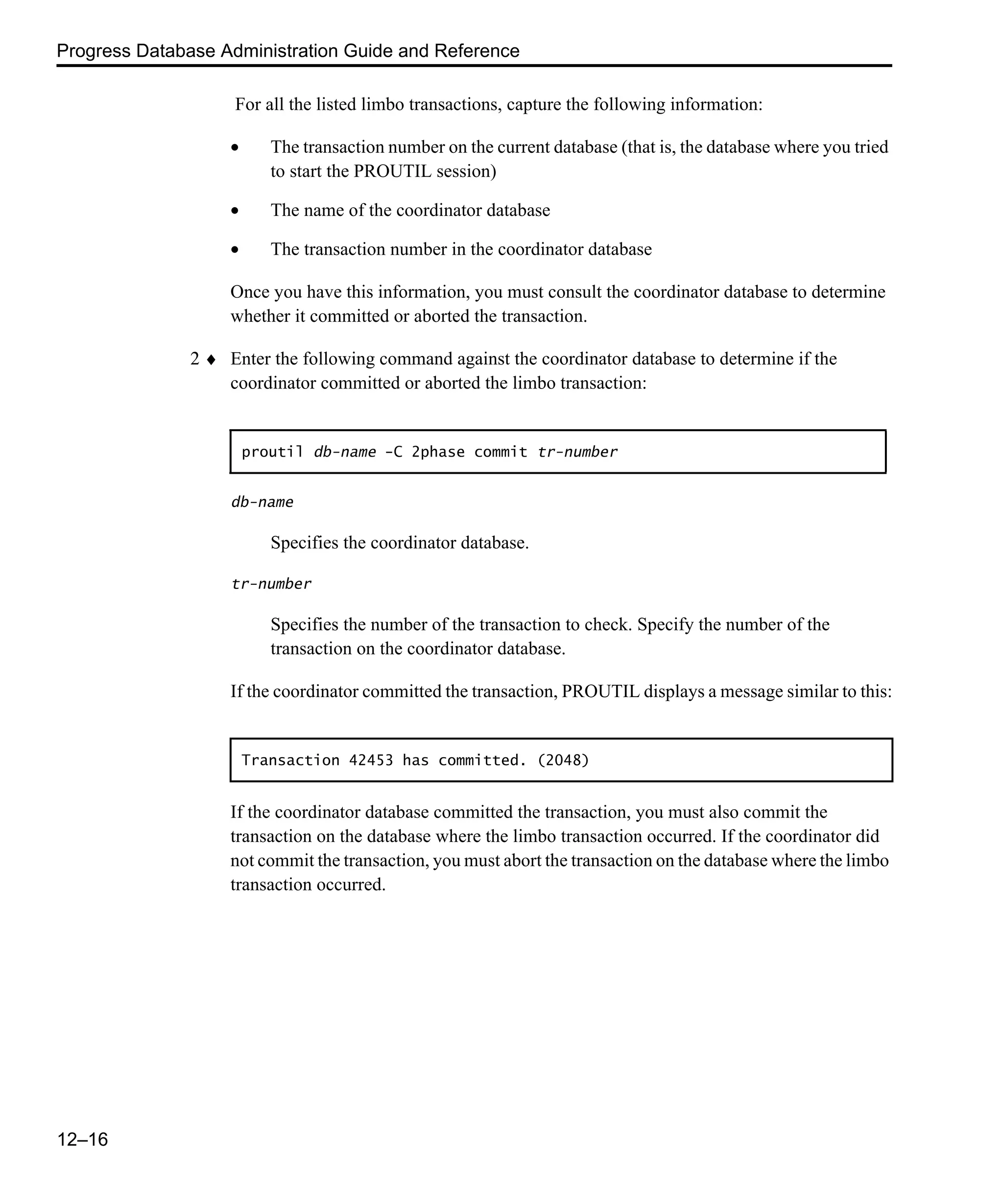 Progress Database Administration Guide and Reference 12–16 For all the listed limbo transactions, capture the following information: • The transaction number on the current database (that is, the database where you tried to start the PROUTIL session) • The name of the coordinator database • The transaction number in the coordinator database Once you have this information, you must consult the coordinator database to determine whether it committed or aborted the transaction. 2 ♦ Enter the following command against the coordinator database to determine if the coordinator committed or aborted the limbo transaction: db-name Specifies the coordinator database. tr-number Specifies the number of the transaction to check. Specify the number of the transaction on the coordinator database. If the coordinator committed the transaction, PROUTIL displays a message similar to this: If the coordinator database committed the transaction, you must also commit the transaction on the database where the limbo transaction occurred. If the coordinator did not commit the transaction, you must abort the transaction on the database where the limbo transaction occurred. proutil db-name -C 2phase commit tr-number Transaction 42453 has committed. (2048) 
