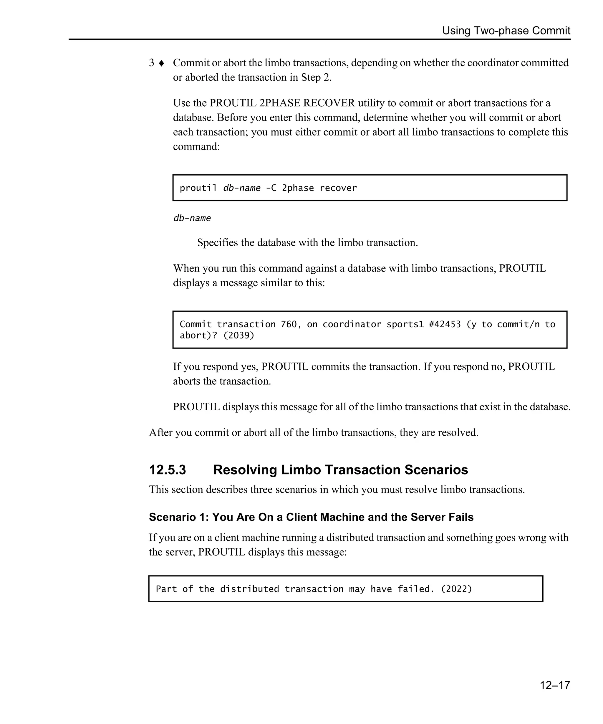 Using Two-phase Commit 12–17 3 ♦ Commit or abort the limbo transactions, depending on whether the coordinator committed or aborted the transaction in Step 2. Use the PROUTIL 2PHASE RECOVER utility to commit or abort transactions for a database. Before you enter this command, determine whether you will commit or abort each transaction; you must either commit or abort all limbo transactions to complete this command: db-name Specifies the database with the limbo transaction. When you run this command against a database with limbo transactions, PROUTIL displays a message similar to this: If you respond yes, PROUTIL commits the transaction. If you respond no, PROUTIL aborts the transaction. PROUTIL displays this message for all of the limbo transactions that exist in the database. After you commit or abort all of the limbo transactions, they are resolved. 12.5.3 Resolving Limbo Transaction Scenarios This section describes three scenarios in which you must resolve limbo transactions. Scenario 1: You Are On a Client Machine and the Server Fails If you are on a client machine running a distributed transaction and something goes wrong with the server, PROUTIL displays this message: proutil db-name -C 2phase recover Commit transaction 760, on coordinator sports1 #42453 (y to commit/n to abort)? (2039) Part of the distributed transaction may have failed. (2022) 