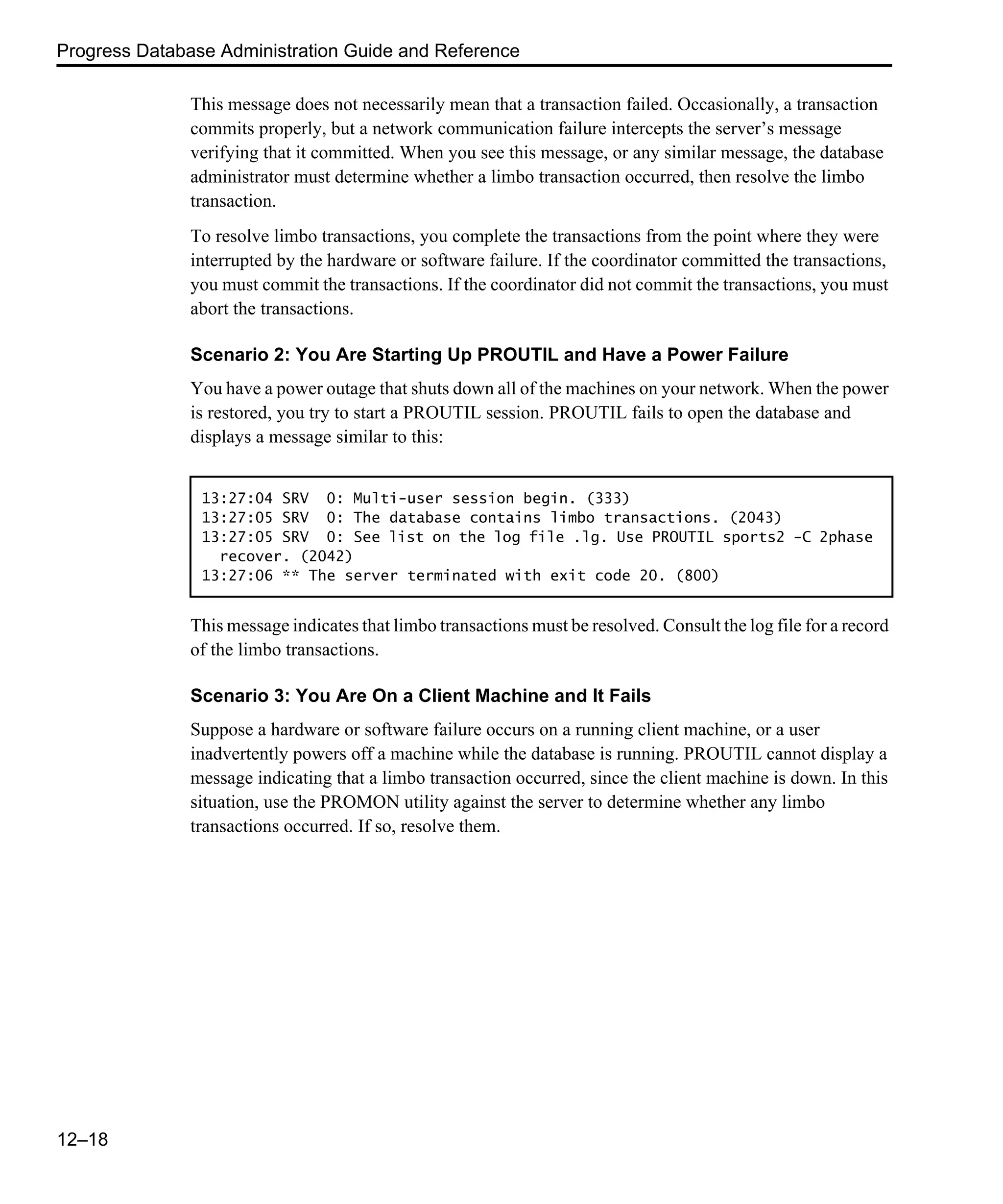 Progress Database Administration Guide and Reference 12–18 This message does not necessarily mean that a transaction failed. Occasionally, a transaction commits properly, but a network communication failure intercepts the server’s message verifying that it committed. When you see this message, or any similar message, the database administrator must determine whether a limbo transaction occurred, then resolve the limbo transaction. To resolve limbo transactions, you complete the transactions from the point where they were interrupted by the hardware or software failure. If the coordinator committed the transactions, you must commit the transactions. If the coordinator did not commit the transactions, you must abort the transactions. Scenario 2: You Are Starting Up PROUTIL and Have a Power Failure You have a power outage that shuts down all of the machines on your network. When the power is restored, you try to start a PROUTIL session. PROUTIL fails to open the database and displays a message similar to this: This message indicates that limbo transactions must be resolved. Consult the log file for a record of the limbo transactions. Scenario 3: You Are On a Client Machine and It Fails Suppose a hardware or software failure occurs on a running client machine, or a user inadvertently powers off a machine while the database is running. PROUTIL cannot display a message indicating that a limbo transaction occurred, since the client machine is down. In this situation, use the PROMON utility against the server to determine whether any limbo transactions occurred. If so, resolve them. 13:27:04 SRV 0: Multi-user session begin. (333) 13:27:05 SRV 0: The database contains limbo transactions. (2043) 13:27:05 SRV 0: See list on the log file .lg. Use PROUTIL sports2 -C 2phase recover. (2042) 13:27:06 ** The server terminated with exit code 20. (800) 