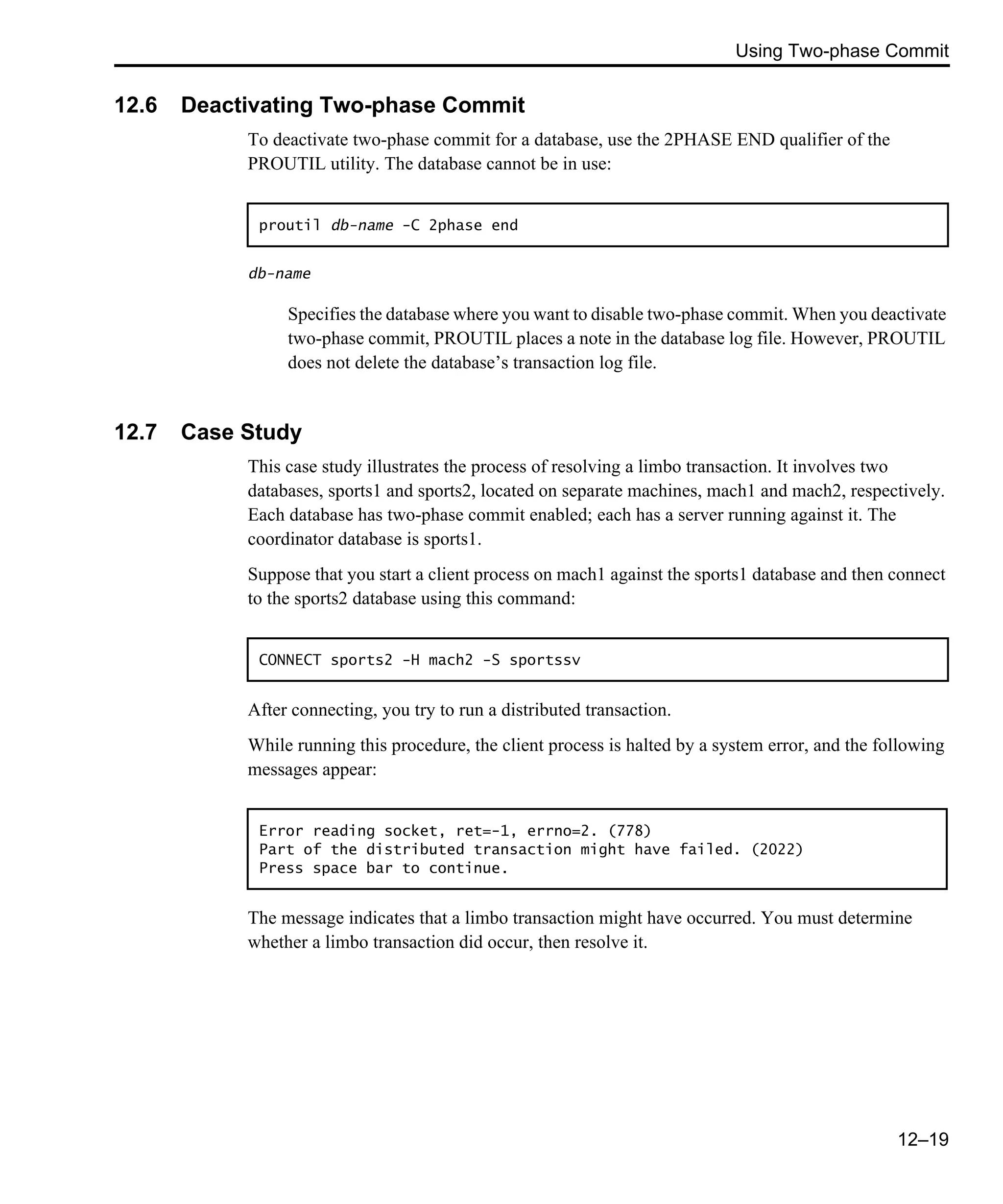 Using Two-phase Commit 12–19 12.6 Deactivating Two-phase Commit To deactivate two-phase commit for a database, use the 2PHASE END qualifier of the PROUTIL utility. The database cannot be in use: db-name Specifies the database where you want to disable two-phase commit. When you deactivate two-phase commit, PROUTIL places a note in the database log file. However, PROUTIL does not delete the database’s transaction log file. 12.7 Case Study This case study illustrates the process of resolving a limbo transaction. It involves two databases, sports1 and sports2, located on separate machines, mach1 and mach2, respectively. Each database has two-phase commit enabled; each has a server running against it. The coordinator database is sports1. Suppose that you start a client process on mach1 against the sports1 database and then connect to the sports2 database using this command: After connecting, you try to run a distributed transaction. While running this procedure, the client process is halted by a system error, and the following messages appear: The message indicates that a limbo transaction might have occurred. You must determine whether a limbo transaction did occur, then resolve it. proutil db-name -C 2phase end CONNECT sports2 -H mach2 -S sportssv Error reading socket, ret=-1, errno=2. (778) Part of the distributed transaction might have failed. (2022) Press space bar to continue. 