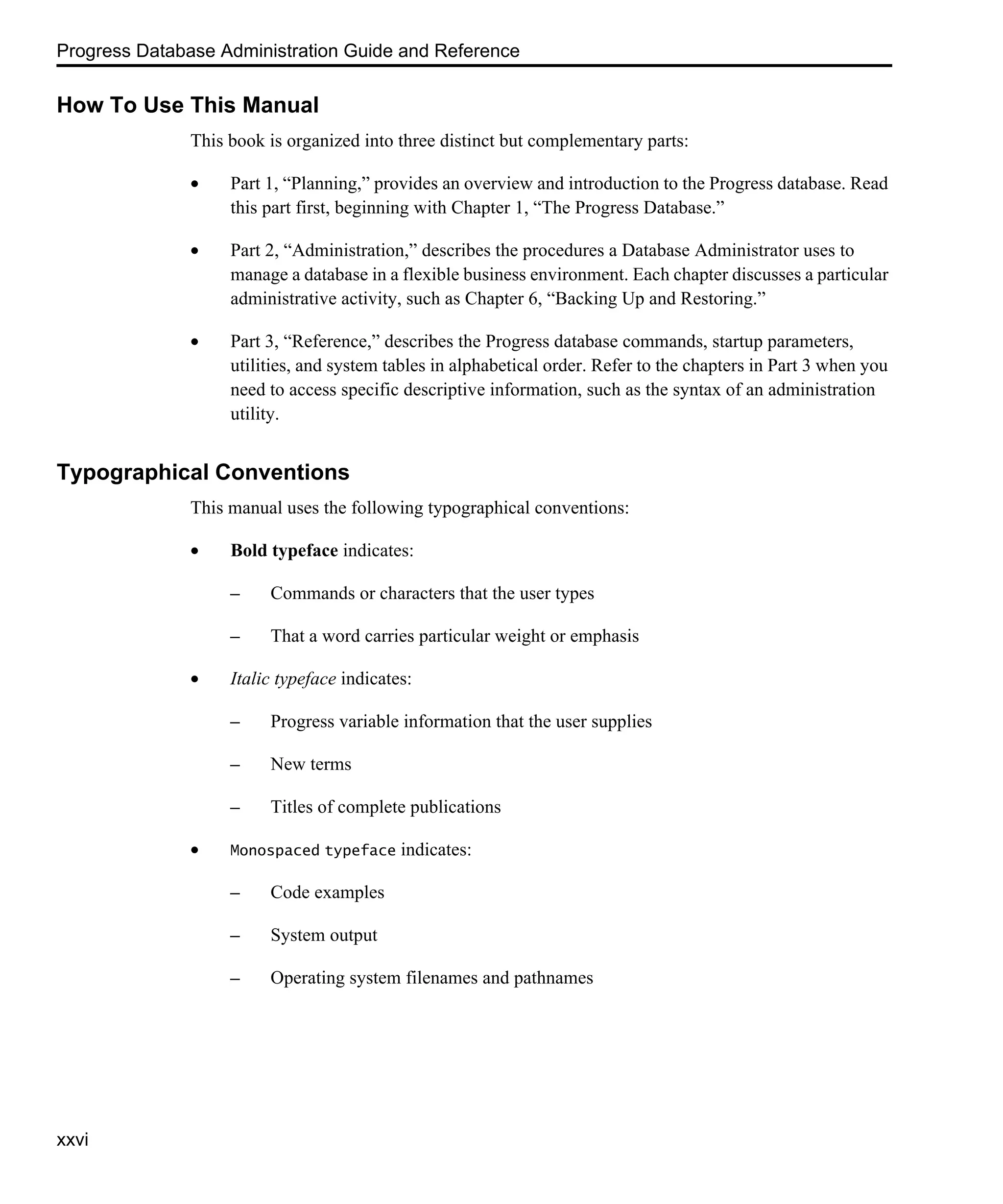 Progress Database Administration Guide and Reference xxvi How To Use This Manual This book is organized into three distinct but complementary parts: • Part 1, “Planning,” provides an overview and introduction to the Progress database. Read this part first, beginning with Chapter 1, “The Progress Database.” • Part 2, “Administration,” describes the procedures a Database Administrator uses to manage a database in a flexible business environment. Each chapter discusses a particular administrative activity, such as Chapter 6, “Backing Up and Restoring.” • Part 3, “Reference,” describes the Progress database commands, startup parameters, utilities, and system tables in alphabetical order. Refer to the chapters in Part 3 when you need to access specific descriptive information, such as the syntax of an administration utility. Typographical Conventions This manual uses the following typographical conventions: • Bold typeface indicates: – Commands or characters that the user types – That a word carries particular weight or emphasis • Italic typeface indicates: – Progress variable information that the user supplies – New terms – Titles of complete publications • Monospaced typeface indicates: – Code examples – System output – Operating system filenames and pathnames 