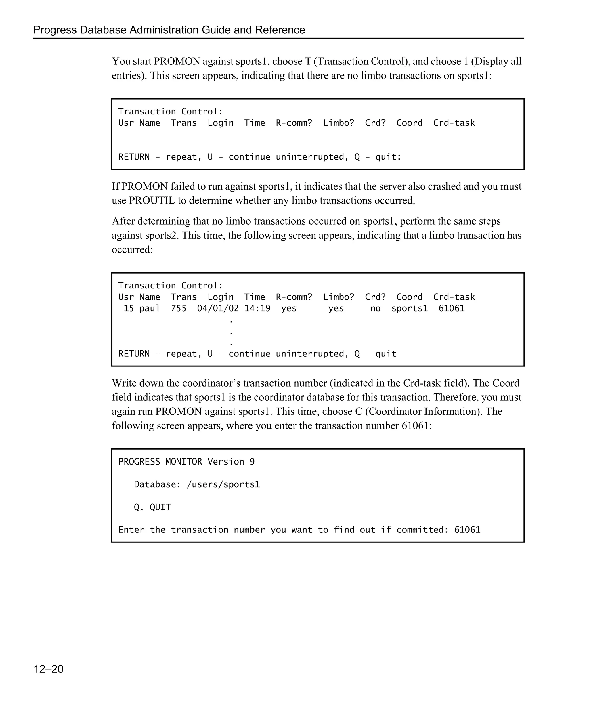 Progress Database Administration Guide and Reference 12–20 You start PROMON against sports1, choose T (Transaction Control), and choose 1 (Display all entries). This screen appears, indicating that there are no limbo transactions on sports1: If PROMON failed to run against sports1, it indicates that the server also crashed and you must use PROUTIL to determine whether any limbo transactions occurred. After determining that no limbo transactions occurred on sports1, perform the same steps against sports2. This time, the following screen appears, indicating that a limbo transaction has occurred: Write down the coordinator’s transaction number (indicated in the Crd-task field). The Coord field indicates that sports1 is the coordinator database for this transaction. Therefore, you must again run PROMON against sports1. This time, choose C (Coordinator Information). The following screen appears, where you enter the transaction number 61061: Transaction Control: Usr Name Trans Login Time R-comm? Limbo? Crd? Coord Crd-task RETURN - repeat, U - continue uninterrupted, Q - quit: Transaction Control: Usr Name Trans Login Time R-comm? Limbo? Crd? Coord Crd-task 15 paul 755 04/01/02 14:19 yes yes no sports1 61061 . . . RETURN - repeat, U - continue uninterrupted, Q - quit PROGRESS MONITOR Version 9 Database: /users/sports1 Q. QUIT Enter the transaction number you want to find out if committed: 61061 