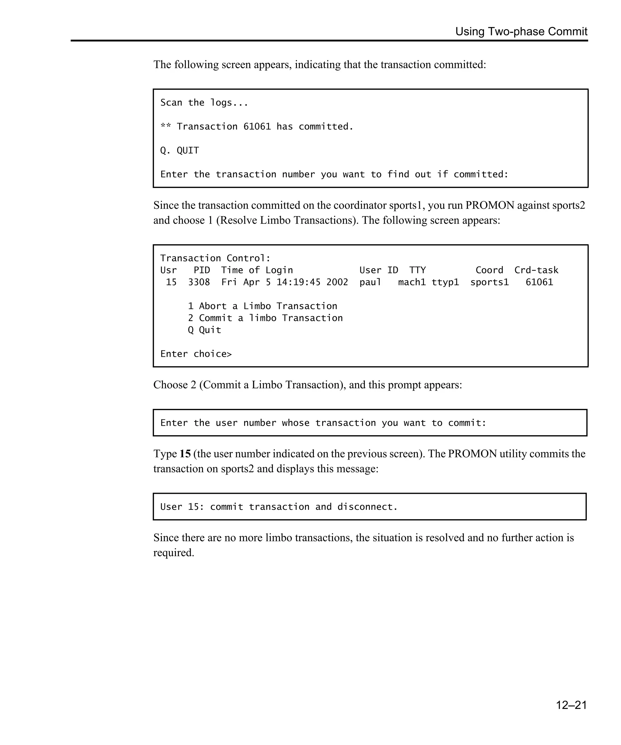 Using Two-phase Commit 12–21 The following screen appears, indicating that the transaction committed: Since the transaction committed on the coordinator sports1, you run PROMON against sports2 and choose 1 (Resolve Limbo Transactions). The following screen appears: Choose 2 (Commit a Limbo Transaction), and this prompt appears: Type 15 (the user number indicated on the previous screen). The PROMON utility commits the transaction on sports2 and displays this message: Since there are no more limbo transactions, the situation is resolved and no further action is required. Scan the logs... ** Transaction 61061 has committed. Q. QUIT Enter the transaction number you want to find out if committed: Transaction Control: Usr PID Time of Login User ID TTY Coord Crd-task 15 3308 Fri Apr 5 14:19:45 2002 paul mach1 ttyp1 sports1 61061 1 Abort a Limbo Transaction 2 Commit a limbo Transaction Q Quit Enter choice> Enter the user number whose transaction you want to commit: User 15: commit transaction and disconnect. 
