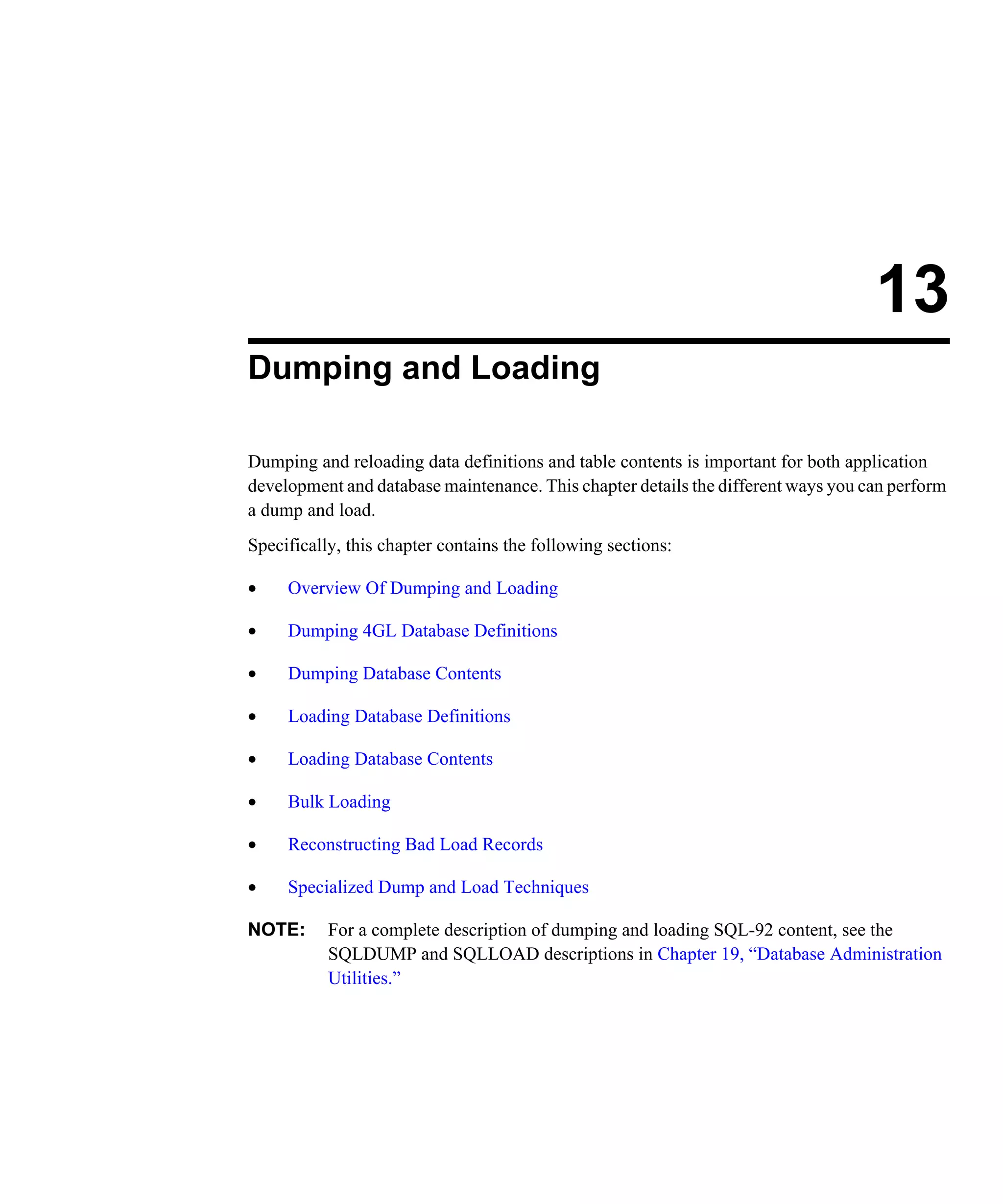13 Dumping and Loading Dumping and reloading data definitions and table contents is important for both application development and database maintenance. This chapter details the different ways you can perform a dump and load. Specifically, this chapter contains the following sections: • Overview Of Dumping and Loading • Dumping 4GL Database Definitions • Dumping Database Contents • Loading Database Definitions • Loading Database Contents • Bulk Loading • Reconstructing Bad Load Records • Specialized Dump and Load Techniques NOTE: For a complete description of dumping and loading SQL-92 content, see the SQLDUMP and SQLLOAD descriptions in Chapter 19, “Database Administration Utilities.” 