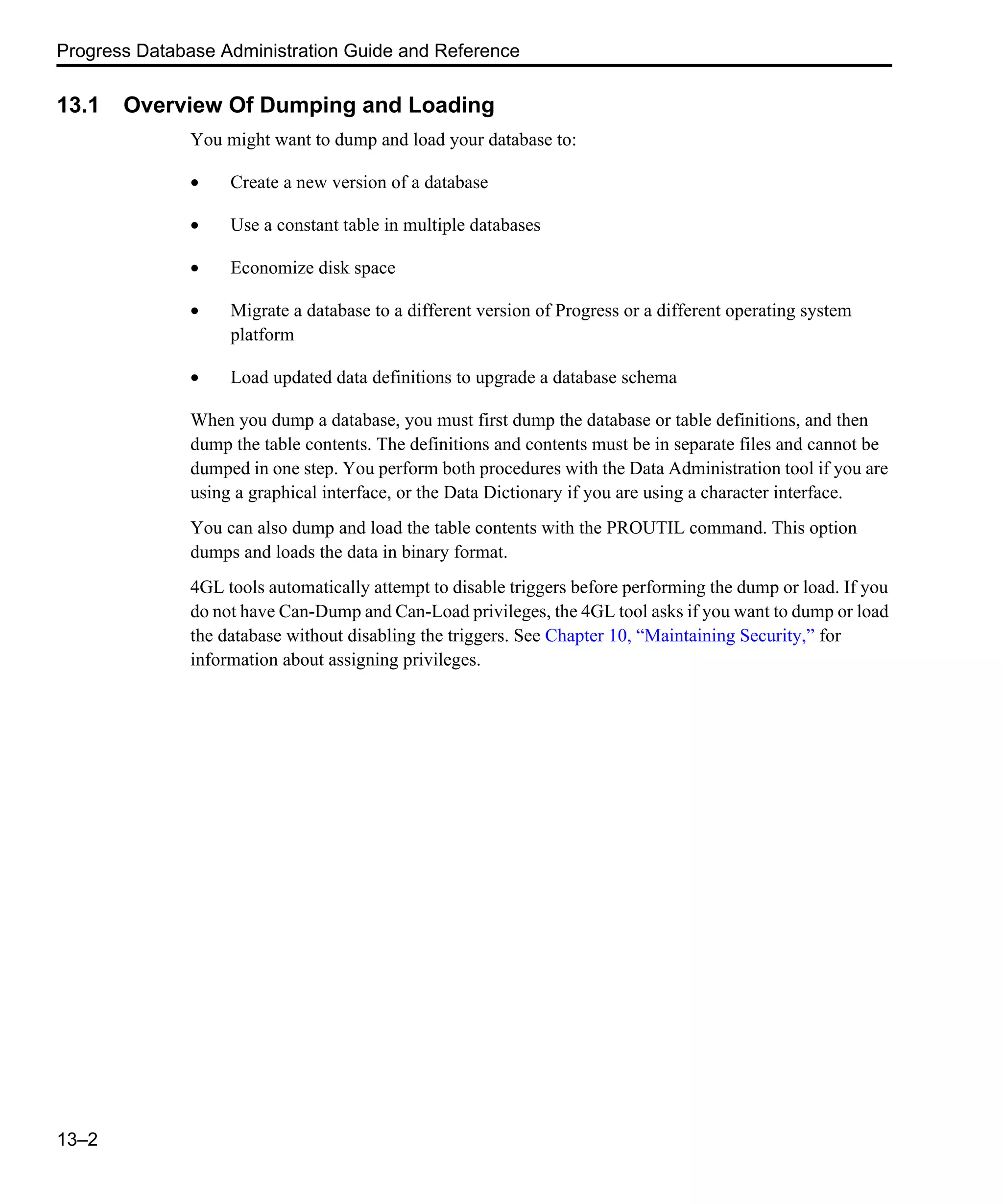 Progress Database Administration Guide and Reference 13–2 13.1 Overview Of Dumping and Loading You might want to dump and load your database to: • Create a new version of a database • Use a constant table in multiple databases • Economize disk space • Migrate a database to a different version of Progress or a different operating system platform • Load updated data definitions to upgrade a database schema When you dump a database, you must first dump the database or table definitions, and then dump the table contents. The definitions and contents must be in separate files and cannot be dumped in one step. You perform both procedures with the Data Administration tool if you are using a graphical interface, or the Data Dictionary if you are using a character interface. You can also dump and load the table contents with the PROUTIL command. This option dumps and loads the data in binary format. 4GL tools automatically attempt to disable triggers before performing the dump or load. If you do not have Can-Dump and Can-Load privileges, the 4GL tool asks if you want to dump or load the database without disabling the triggers. See Chapter 10, “Maintaining Security,” for information about assigning privileges. 