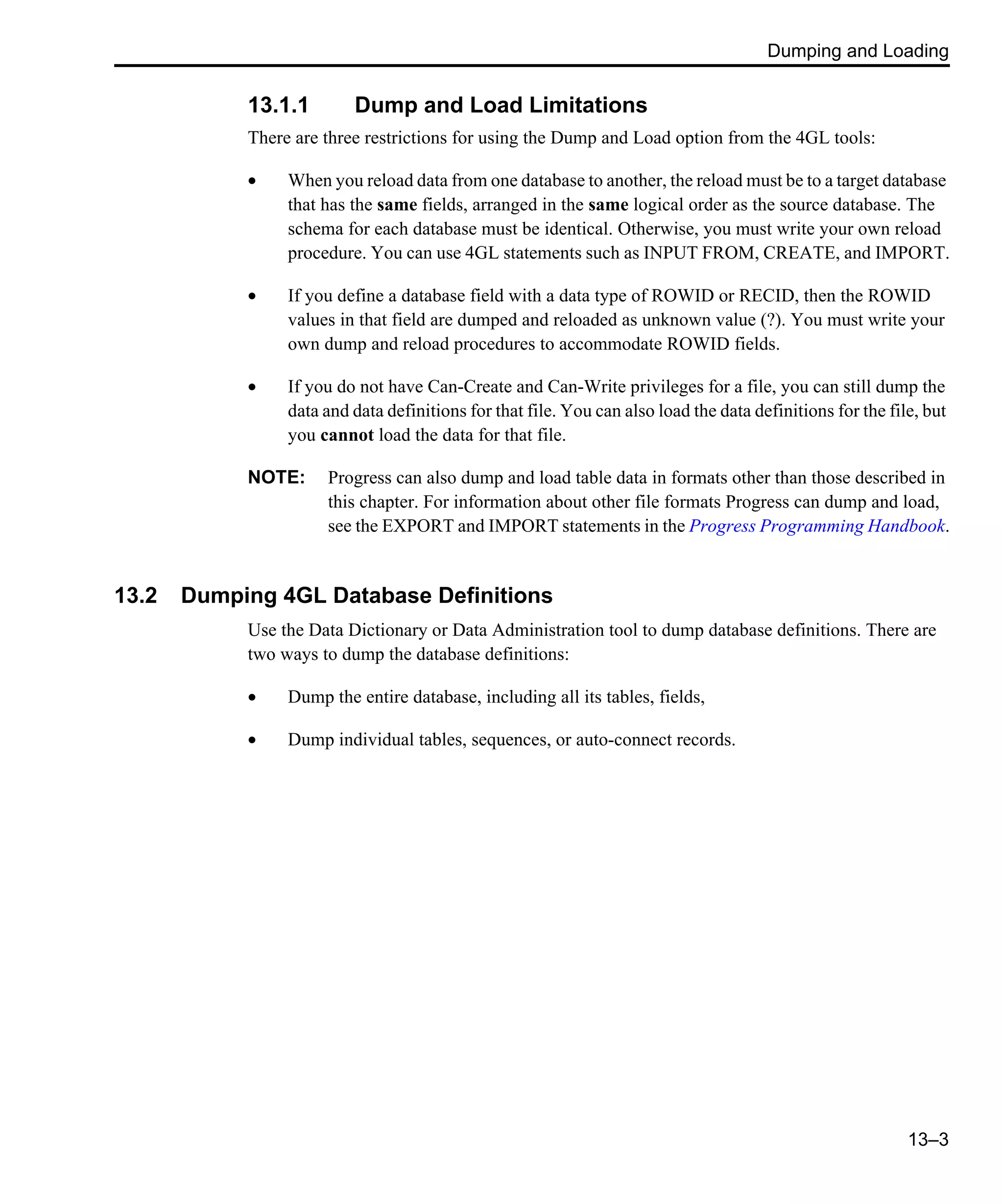 Dumping and Loading 13–3 13.1.1 Dump and Load Limitations There are three restrictions for using the Dump and Load option from the 4GL tools: • When you reload data from one database to another, the reload must be to a target database that has the same fields, arranged in the same logical order as the source database. The schema for each database must be identical. Otherwise, you must write your own reload procedure. You can use 4GL statements such as INPUT FROM, CREATE, and IMPORT. • If you define a database field with a data type of ROWID or RECID, then the ROWID values in that field are dumped and reloaded as unknown value (?). You must write your own dump and reload procedures to accommodate ROWID fields. • If you do not have Can-Create and Can-Write privileges for a file, you can still dump the data and data definitions for that file. You can also load the data definitions for the file, but you cannot load the data for that file. NOTE: Progress can also dump and load table data in formats other than those described in this chapter. For information about other file formats Progress can dump and load, see the EXPORT and IMPORT statements in the Progress Programming Handbook. 13.2 Dumping 4GL Database Definitions Use the Data Dictionary or Data Administration tool to dump database definitions. There are two ways to dump the database definitions: • Dump the entire database, including all its tables, fields, • Dump individual tables, sequences, or auto-connect records. 