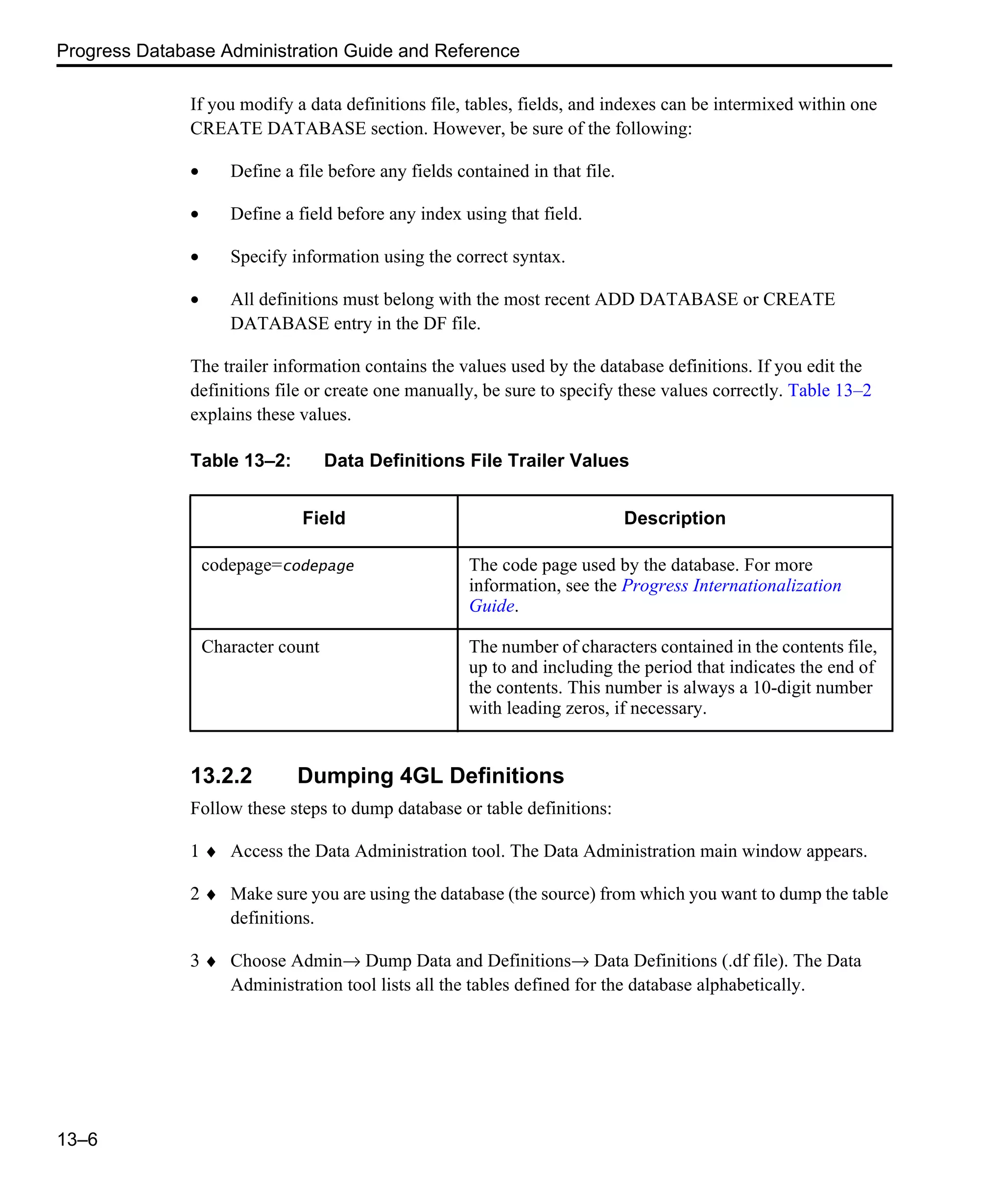 Progress Database Administration Guide and Reference 13–6 If you modify a data definitions file, tables, fields, and indexes can be intermixed within one CREATE DATABASE section. However, be sure of the following: • Define a file before any fields contained in that file. • Define a field before any index using that field. • Specify information using the correct syntax. • All definitions must belong with the most recent ADD DATABASE or CREATE DATABASE entry in the DF file. The trailer information contains the values used by the database definitions. If you edit the definitions file or create one manually, be sure to specify these values correctly. Table 13–2 explains these values. 13.2.2 Dumping 4GL Definitions Follow these steps to dump database or table definitions: 1 ♦ Access the Data Administration tool. The Data Administration main window appears. 2 ♦ Make sure you are using the database (the source) from which you want to dump the table definitions. 3 ♦ Choose Admin→ Dump Data and Definitions→ Data Definitions (.df file). The Data Administration tool lists all the tables defined for the database alphabetically. Table 13–2: Data Definitions File Trailer Values Field Description codepage=codepage The code page used by the database. For more information, see the Progress Internationalization Guide. Character count The number of characters contained in the contents file, up to and including the period that indicates the end of the contents. This number is always a 10-digit number with leading zeros, if necessary. 