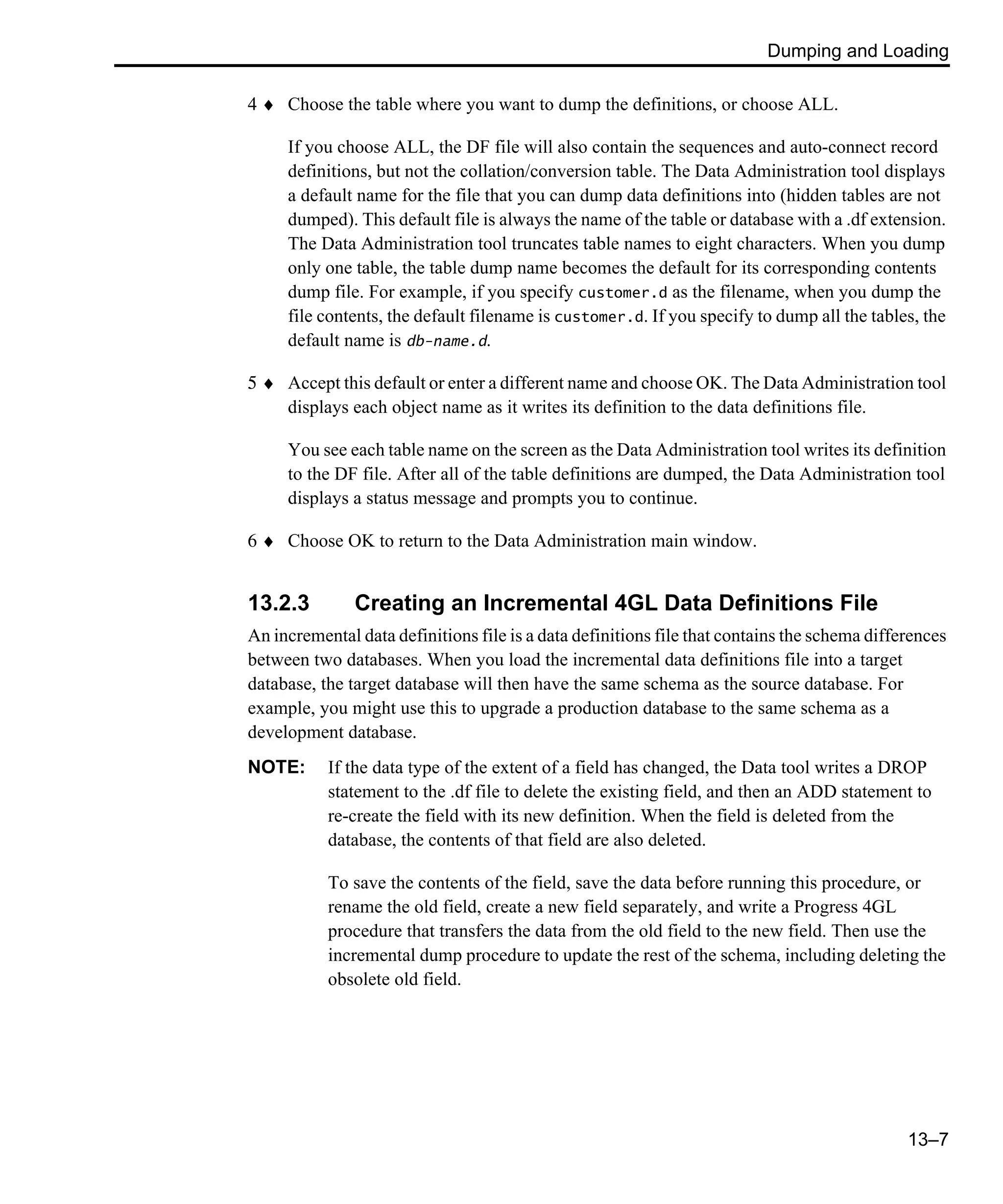 Dumping and Loading 13–7 4 ♦ Choose the table where you want to dump the definitions, or choose ALL. If you choose ALL, the DF file will also contain the sequences and auto-connect record definitions, but not the collation/conversion table. The Data Administration tool displays a default name for the file that you can dump data definitions into (hidden tables are not dumped). This default file is always the name of the table or database with a .df extension. The Data Administration tool truncates table names to eight characters. When you dump only one table, the table dump name becomes the default for its corresponding contents dump file. For example, if you specify customer.d as the filename, when you dump the file contents, the default filename is customer.d. If you specify to dump all the tables, the default name is db-name.d. 5 ♦ Accept this default or enter a different name and choose OK. The Data Administration tool displays each object name as it writes its definition to the data definitions file. You see each table name on the screen as the Data Administration tool writes its definition to the DF file. After all of the table definitions are dumped, the Data Administration tool displays a status message and prompts you to continue. 6 ♦ Choose OK to return to the Data Administration main window. 13.2.3 Creating an Incremental 4GL Data Definitions File An incremental data definitions file is a data definitions file that contains the schema differences between two databases. When you load the incremental data definitions file into a target database, the target database will then have the same schema as the source database. For example, you might use this to upgrade a production database to the same schema as a development database. NOTE: If the data type of the extent of a field has changed, the Data tool writes a DROP statement to the .df file to delete the existing field, and then an ADD statement to re-create the field with its new definition. When the field is deleted from the database, the contents of that field are also deleted. To save the contents of the field, save the data before running this procedure, or rename the old field, create a new field separately, and write a Progress 4GL procedure that transfers the data from the old field to the new field. Then use the incremental dump procedure to update the rest of the schema, including deleting the obsolete old field. 