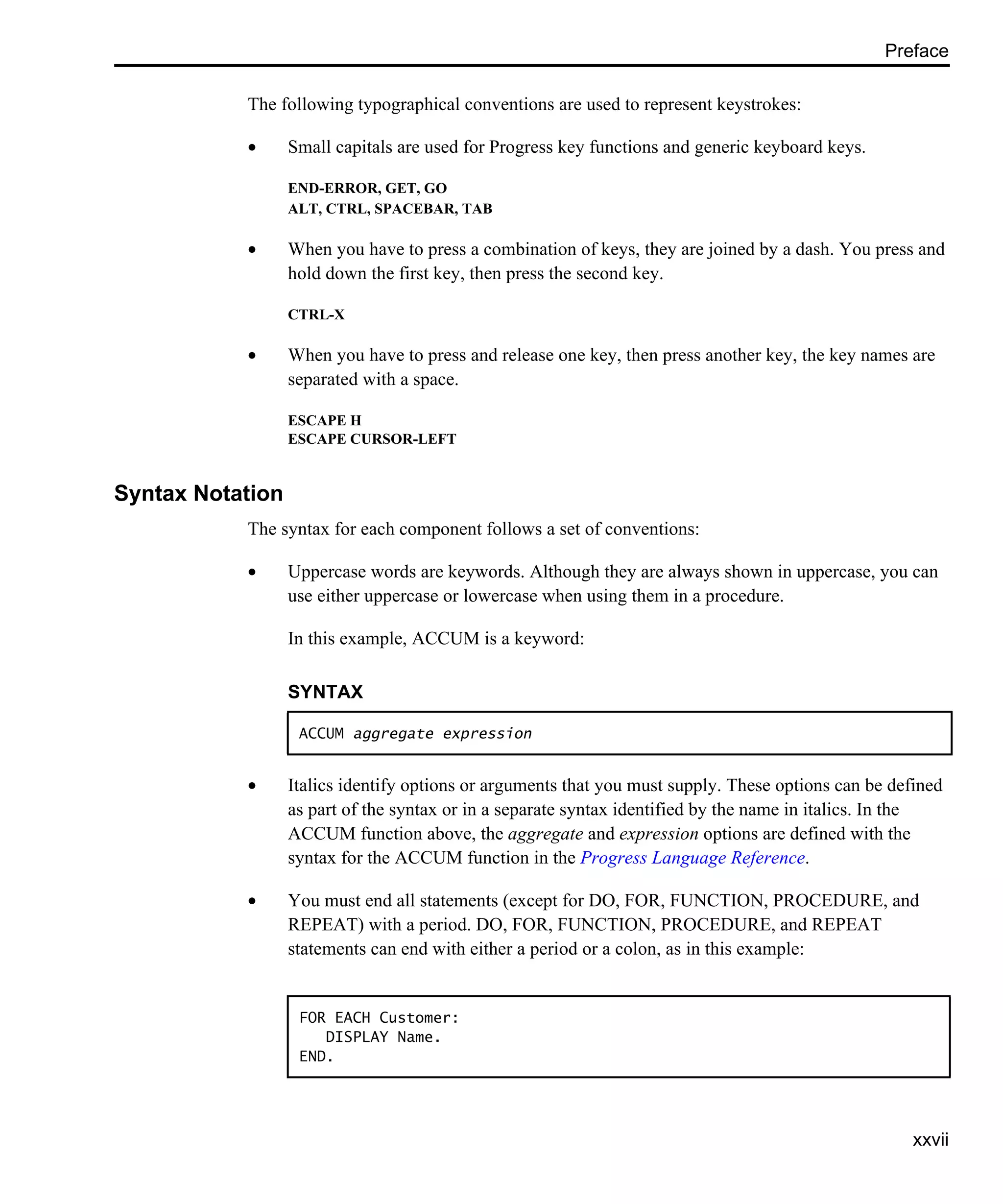 Preface xxvii The following typographical conventions are used to represent keystrokes: • Small capitals are used for Progress key functions and generic keyboard keys. END-ERROR, GET, GO ALT, CTRL, SPACEBAR, TAB • When you have to press a combination of keys, they are joined by a dash. You press and hold down the first key, then press the second key. CTRL-X • When you have to press and release one key, then press another key, the key names are separated with a space. ESCAPE H ESCAPE CURSOR-LEFT Syntax Notation The syntax for each component follows a set of conventions: • Uppercase words are keywords. Although they are always shown in uppercase, you can use either uppercase or lowercase when using them in a procedure. In this example, ACCUM is a keyword: • Italics identify options or arguments that you must supply. These options can be defined as part of the syntax or in a separate syntax identified by the name in italics. In the ACCUM function above, the aggregate and expression options are defined with the syntax for the ACCUM function in the Progress Language Reference. • You must end all statements (except for DO, FOR, FUNCTION, PROCEDURE, and REPEAT) with a period. DO, FOR, FUNCTION, PROCEDURE, and REPEAT statements can end with either a period or a colon, as in this example: SYNTAX ACCUM aggregate expression FOR EACH Customer: DISPLAY Name. END. 
