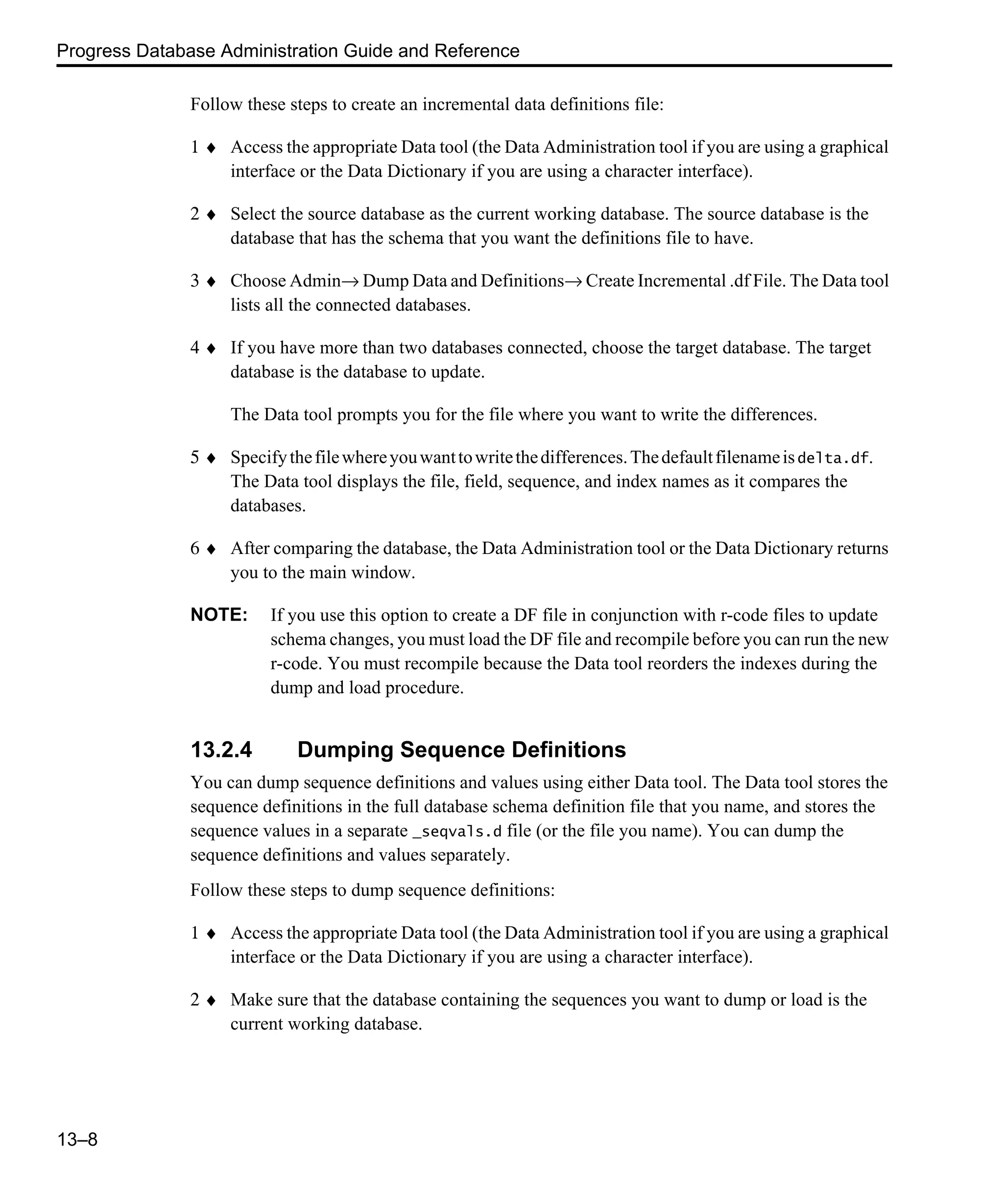 Progress Database Administration Guide and Reference 13–8 Follow these steps to create an incremental data definitions file: 1 ♦ Access the appropriate Data tool (the Data Administration tool if you are using a graphical interface or the Data Dictionary if you are using a character interface). 2 ♦ Select the source database as the current working database. The source database is the database that has the schema that you want the definitions file to have. 3 ♦ Choose Admin→ Dump Data and Definitions→ Create Incremental .df File. The Data tool lists all the connected databases. 4 ♦ If you have more than two databases connected, choose the target database. The target database is the database to update. The Data tool prompts you for the file where you want to write the differences. 5 ♦ Specifythefilewhereyouwanttowritethedifferences.Thedefaultfilenameisdelta.df. The Data tool displays the file, field, sequence, and index names as it compares the databases. 6 ♦ After comparing the database, the Data Administration tool or the Data Dictionary returns you to the main window. NOTE: If you use this option to create a DF file in conjunction with r-code files to update schema changes, you must load the DF file and recompile before you can run the new r-code. You must recompile because the Data tool reorders the indexes during the dump and load procedure. 13.2.4 Dumping Sequence Definitions You can dump sequence definitions and values using either Data tool. The Data tool stores the sequence definitions in the full database schema definition file that you name, and stores the sequence values in a separate _seqvals.d file (or the file you name). You can dump the sequence definitions and values separately. Follow these steps to dump sequence definitions: 1 ♦ Access the appropriate Data tool (the Data Administration tool if you are using a graphical interface or the Data Dictionary if you are using a character interface). 2 ♦ Make sure that the database containing the sequences you want to dump or load is the current working database. 