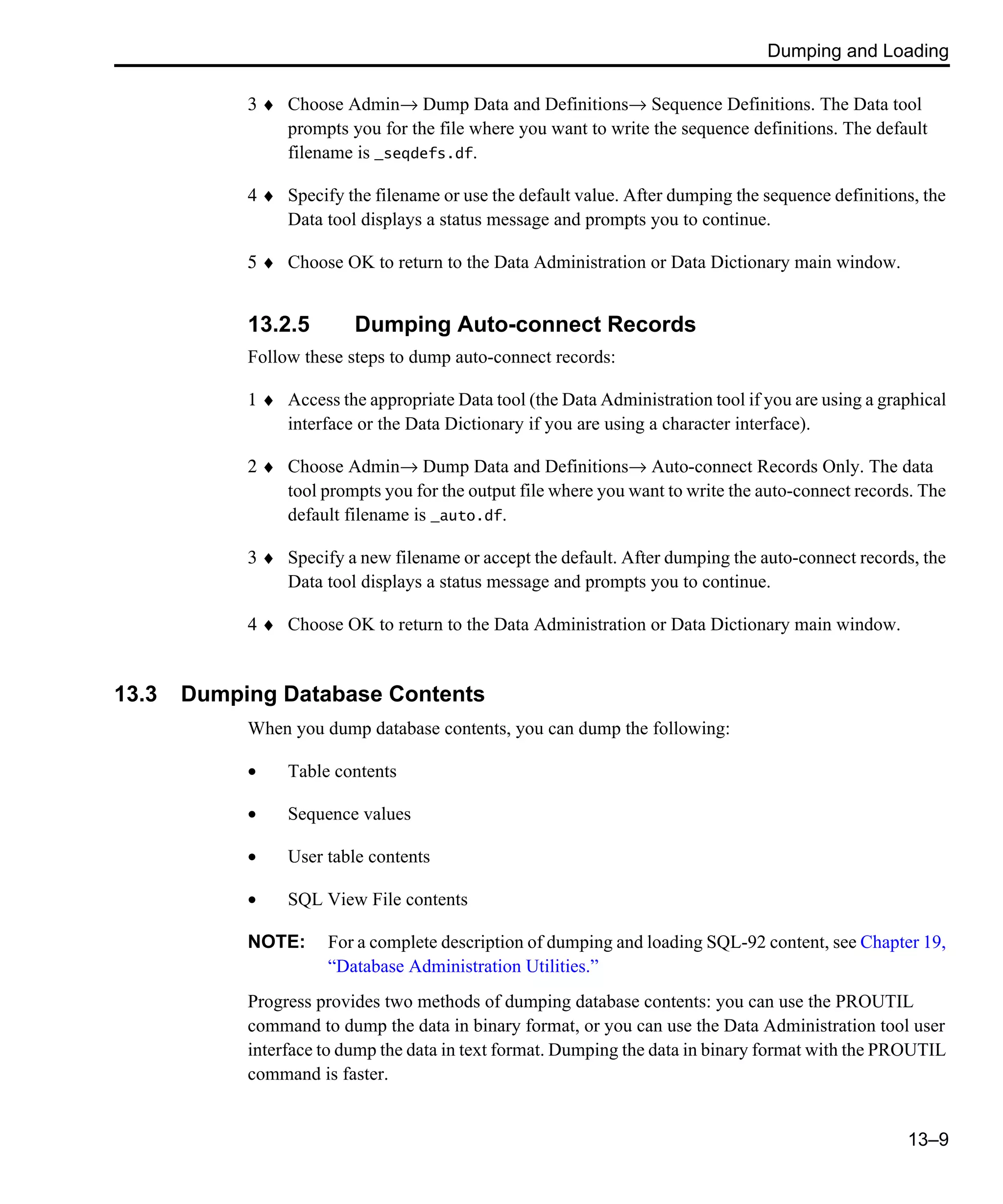 Dumping and Loading 13–9 3 ♦ Choose Admin→ Dump Data and Definitions→ Sequence Definitions. The Data tool prompts you for the file where you want to write the sequence definitions. The default filename is _seqdefs.df. 4 ♦ Specify the filename or use the default value. After dumping the sequence definitions, the Data tool displays a status message and prompts you to continue. 5 ♦ Choose OK to return to the Data Administration or Data Dictionary main window. 13.2.5 Dumping Auto-connect Records Follow these steps to dump auto-connect records: 1 ♦ Access the appropriate Data tool (the Data Administration tool if you are using a graphical interface or the Data Dictionary if you are using a character interface). 2 ♦ Choose Admin→ Dump Data and Definitions→ Auto-connect Records Only. The data tool prompts you for the output file where you want to write the auto-connect records. The default filename is _auto.df. 3 ♦ Specify a new filename or accept the default. After dumping the auto-connect records, the Data tool displays a status message and prompts you to continue. 4 ♦ Choose OK to return to the Data Administration or Data Dictionary main window. 13.3 Dumping Database Contents When you dump database contents, you can dump the following: • Table contents • Sequence values • User table contents • SQL View File contents NOTE: For a complete description of dumping and loading SQL-92 content, see Chapter 19, “Database Administration Utilities.” Progress provides two methods of dumping database contents: you can use the PROUTIL command to dump the data in binary format, or you can use the Data Administration tool user interface to dump the data in text format. Dumping the data in binary format with the PROUTIL command is faster. 