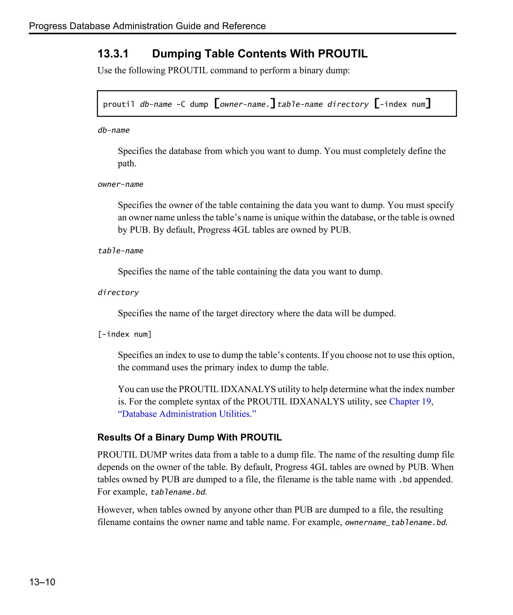 Progress Database Administration Guide and Reference 13–10 13.3.1 Dumping Table Contents With PROUTIL Use the following PROUTIL command to perform a binary dump: db-name Specifies the database from which you want to dump. You must completely define the path. owner-name Specifies the owner of the table containing the data you want to dump. You must specify an owner name unless the table’s name is unique within the database, or the table is owned by PUB. By default, Progress 4GL tables are owned by PUB. table-name Specifies the name of the table containing the data you want to dump. directory Specifies the name of the target directory where the data will be dumped. [-index num] Specifies an index to use to dump the table’s contents. If you choose not to use this option, the command uses the primary index to dump the table. You can use the PROUTIL IDXANALYS utility to help determine what the index number is. For the complete syntax of the PROUTIL IDXANALYS utility, see Chapter 19, “Database Administration Utilities.” Results Of a Binary Dump With PROUTIL PROUTIL DUMP writes data from a table to a dump file. The name of the resulting dump file depends on the owner of the table. By default, Progress 4GL tables are owned by PUB. When tables owned by PUB are dumped to a file, the filename is the table name with .bd appended. For example, tablename.bd. However, when tables owned by anyone other than PUB are dumped to a file, the resulting filename contains the owner name and table name. For example, ownername_tablename.bd. proutil db-name -C dump [owner-name.]table-name directory [-index num] 