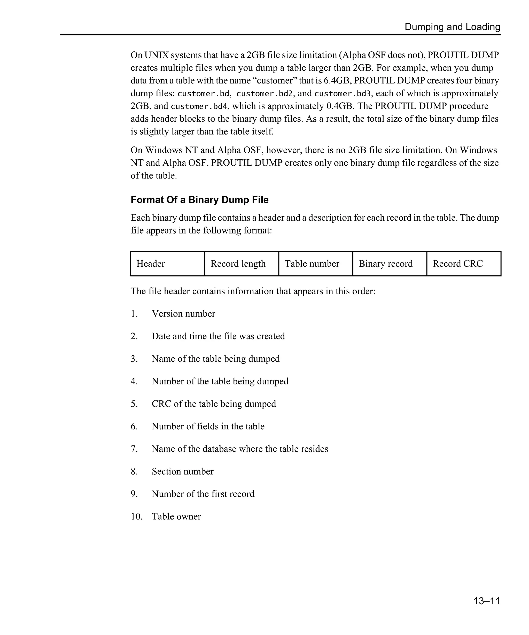 Dumping and Loading 13–11 On UNIX systems that have a 2GB file size limitation (Alpha OSF does not), PROUTIL DUMP creates multiple files when you dump a table larger than 2GB. For example, when you dump data from a table with the name “customer” that is 6.4GB, PROUTIL DUMP creates four binary dump files: customer.bd, customer.bd2, and customer.bd3, each of which is approximately 2GB, and customer.bd4, which is approximately 0.4GB. The PROUTIL DUMP procedure adds header blocks to the binary dump files. As a result, the total size of the binary dump files is slightly larger than the table itself. On Windows NT and Alpha OSF, however, there is no 2GB file size limitation. On Windows NT and Alpha OSF, PROUTIL DUMP creates only one binary dump file regardless of the size of the table. Format Of a Binary Dump File Each binary dump file contains a header and a description for each record in the table. The dump file appears in the following format: The file header contains information that appears in this order: 1. Version number 2. Date and time the file was created 3. Name of the table being dumped 4. Number of the table being dumped 5. CRC of the table being dumped 6. Number of fields in the table 7. Name of the database where the table resides 8. Section number 9. Number of the first record 10. Table owner Header Record length Table number Binary record Record CRC 
