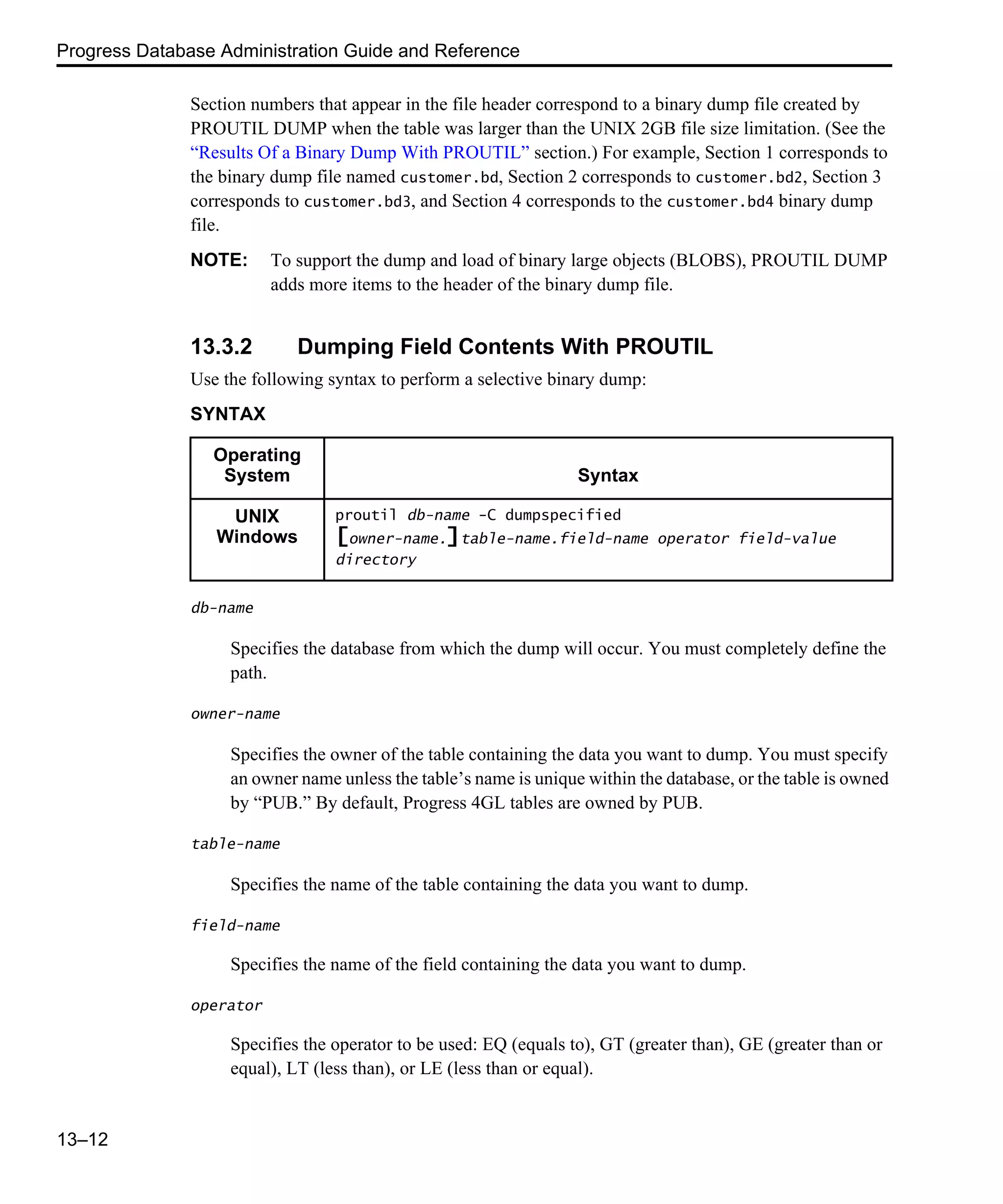 Progress Database Administration Guide and Reference 13–12 Section numbers that appear in the file header correspond to a binary dump file created by PROUTIL DUMP when the table was larger than the UNIX 2GB file size limitation. (See the “Results Of a Binary Dump With PROUTIL” section.) For example, Section 1 corresponds to the binary dump file named customer.bd, Section 2 corresponds to customer.bd2, Section 3 corresponds to customer.bd3, and Section 4 corresponds to the customer.bd4 binary dump file. NOTE: To support the dump and load of binary large objects (BLOBS), PROUTIL DUMP adds more items to the header of the binary dump file. 13.3.2 Dumping Field Contents With PROUTIL Use the following syntax to perform a selective binary dump: SYNTAX db-name Specifies the database from which the dump will occur. You must completely define the path. owner-name Specifies the owner of the table containing the data you want to dump. You must specify an owner name unless the table’s name is unique within the database, or the table is owned by “PUB.” By default, Progress 4GL tables are owned by PUB. table-name Specifies the name of the table containing the data you want to dump. field-name Specifies the name of the field containing the data you want to dump. operator Specifies the operator to be used: EQ (equals to), GT (greater than), GE (greater than or equal), LT (less than), or LE (less than or equal). Operating System Syntax UNIX Windows proutil db-name -C dumpspecified [owner-name.]table-name.field-name operator field-value directory 