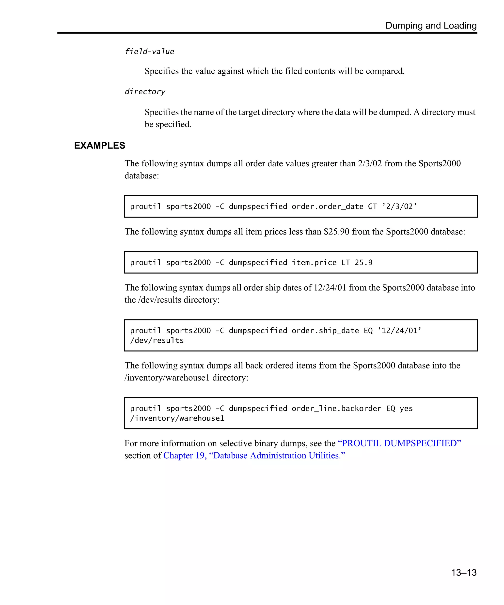Dumping and Loading 13–13 field-value Specifies the value against which the filed contents will be compared. directory Specifies the name of the target directory where the data will be dumped. A directory must be specified. EXAMPLES The following syntax dumps all order date values greater than 2/3/02 from the Sports2000 database: The following syntax dumps all item prices less than $25.90 from the Sports2000 database: The following syntax dumps all order ship dates of 12/24/01 from the Sports2000 database into the /dev/results directory: The following syntax dumps all back ordered items from the Sports2000 database into the /inventory/warehouse1 directory: For more information on selective binary dumps, see the “PROUTIL DUMPSPECIFIED” section of Chapter 19, “Database Administration Utilities.” proutil sports2000 -C dumpspecified order.order_date GT ’2/3/02’ proutil sports2000 -C dumpspecified item.price LT 25.9 proutil sports2000 -C dumpspecified order.ship_date EQ ’12/24/01’ /dev/results proutil sports2000 -C dumpspecified order_line.backorder EQ yes /inventory/warehouse1 