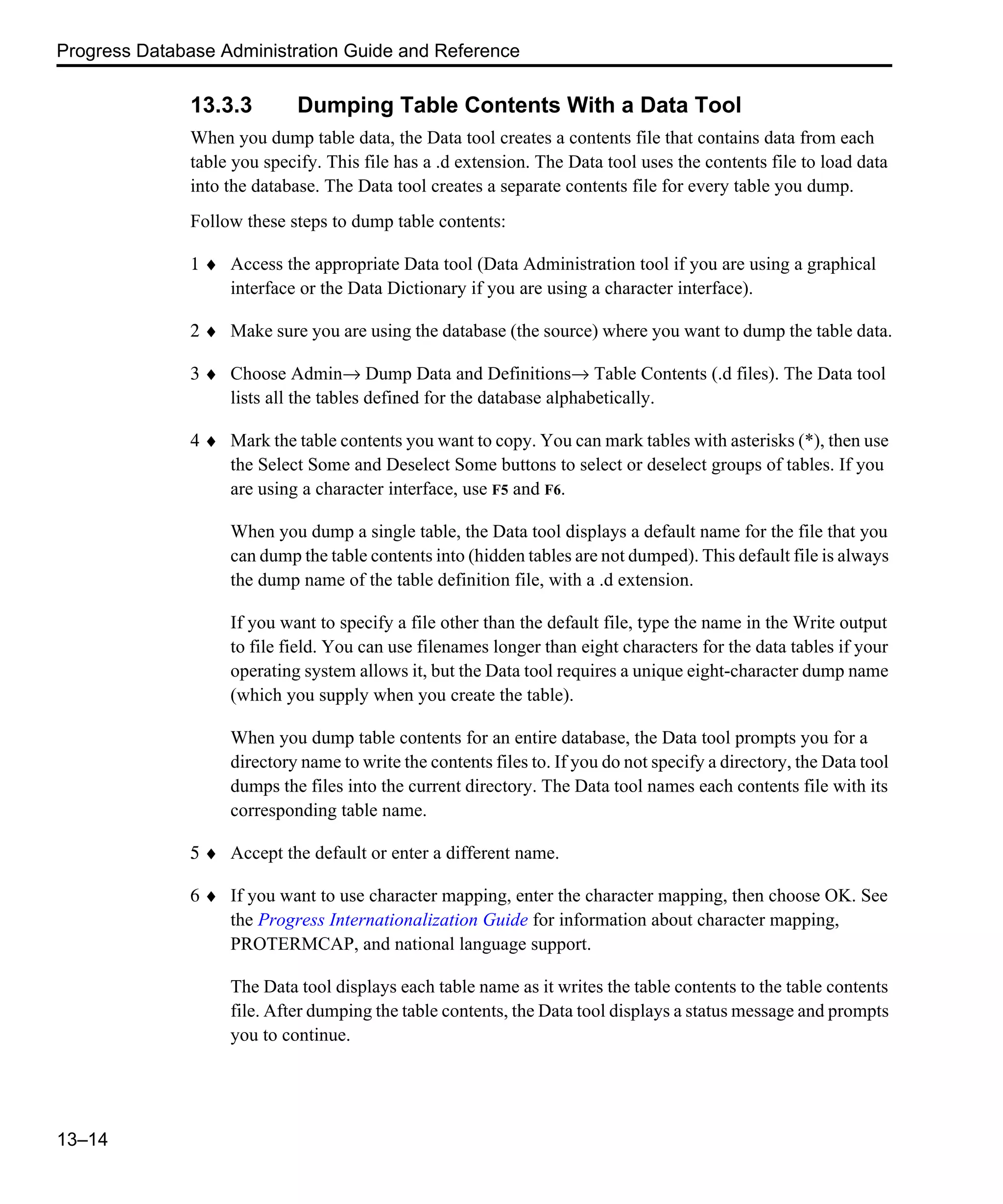 Progress Database Administration Guide and Reference 13–14 13.3.3 Dumping Table Contents With a Data Tool When you dump table data, the Data tool creates a contents file that contains data from each table you specify. This file has a .d extension. The Data tool uses the contents file to load data into the database. The Data tool creates a separate contents file for every table you dump. Follow these steps to dump table contents: 1 ♦ Access the appropriate Data tool (Data Administration tool if you are using a graphical interface or the Data Dictionary if you are using a character interface). 2 ♦ Make sure you are using the database (the source) where you want to dump the table data. 3 ♦ Choose Admin→ Dump Data and Definitions→ Table Contents (.d files). The Data tool lists all the tables defined for the database alphabetically. 4 ♦ Mark the table contents you want to copy. You can mark tables with asterisks (*), then use the Select Some and Deselect Some buttons to select or deselect groups of tables. If you are using a character interface, use F5 and F6. When you dump a single table, the Data tool displays a default name for the file that you can dump the table contents into (hidden tables are not dumped). This default file is always the dump name of the table definition file, with a .d extension. If you want to specify a file other than the default file, type the name in the Write output to file field. You can use filenames longer than eight characters for the data tables if your operating system allows it, but the Data tool requires a unique eight-character dump name (which you supply when you create the table). When you dump table contents for an entire database, the Data tool prompts you for a directory name to write the contents files to. If you do not specify a directory, the Data tool dumps the files into the current directory. The Data tool names each contents file with its corresponding table name. 5 ♦ Accept the default or enter a different name. 6 ♦ If you want to use character mapping, enter the character mapping, then choose OK. See the Progress Internationalization Guide for information about character mapping, PROTERMCAP, and national language support. The Data tool displays each table name as it writes the table contents to the table contents file. After dumping the table contents, the Data tool displays a status message and prompts you to continue. 