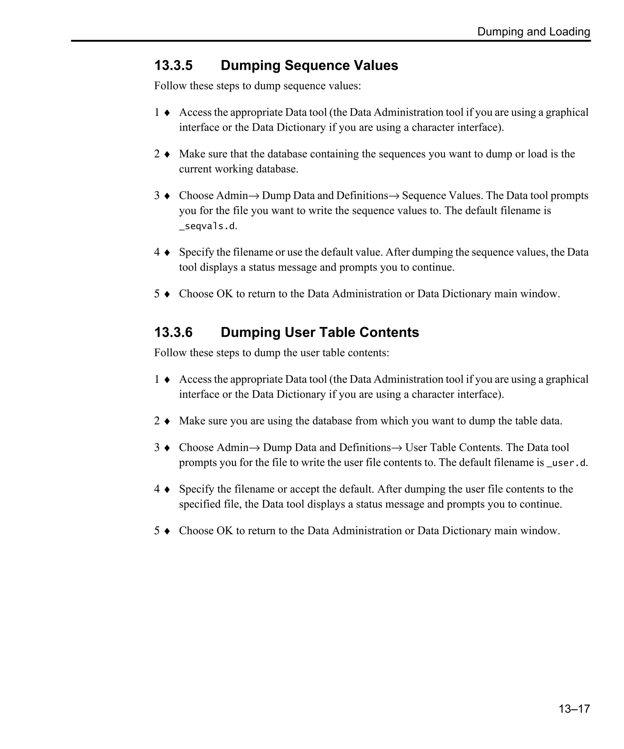 Dumping and Loading 13–17 13.3.5 Dumping Sequence Values Follow these steps to dump sequence values: 1 ♦ Access the appropriate Data tool (the Data Administration tool if you are using a graphical interface or the Data Dictionary if you are using a character interface). 2 ♦ Make sure that the database containing the sequences you want to dump or load is the current working database. 3 ♦ Choose Admin→ Dump Data and Definitions→ Sequence Values. The Data tool prompts you for the file you want to write the sequence values to. The default filename is _seqvals.d. 4 ♦ Specify the filename or use the default value. After dumping the sequence values, the Data tool displays a status message and prompts you to continue. 5 ♦ Choose OK to return to the Data Administration or Data Dictionary main window. 13.3.6 Dumping User Table Contents Follow these steps to dump the user table contents: 1 ♦ Access the appropriate Data tool (the Data Administration tool if you are using a graphical interface or the Data Dictionary if you are using a character interface). 2 ♦ Make sure you are using the database from which you want to dump the table data. 3 ♦ Choose Admin→ Dump Data and Definitions→ User Table Contents. The Data tool prompts you for the file to write the user file contents to. The default filename is _user.d. 4 ♦ Specify the filename or accept the default. After dumping the user file contents to the specified file, the Data tool displays a status message and prompts you to continue. 5 ♦ Choose OK to return to the Data Administration or Data Dictionary main window. 