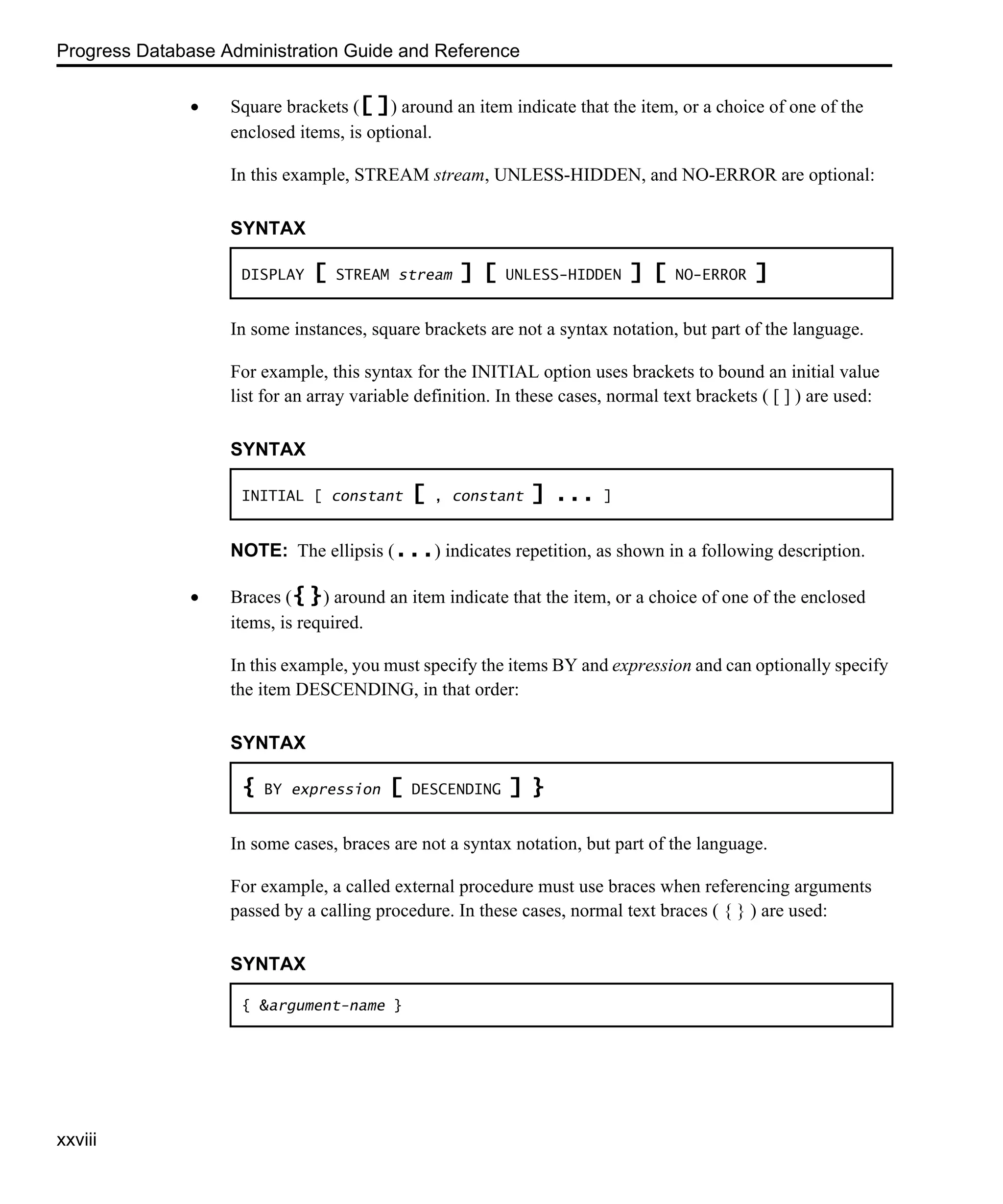 Progress Database Administration Guide and Reference xxviii • Square brackets ([ ]) around an item indicate that the item, or a choice of one of the enclosed items, is optional. In this example, STREAM stream, UNLESS-HIDDEN, and NO-ERROR are optional: In some instances, square brackets are not a syntax notation, but part of the language. For example, this syntax for the INITIAL option uses brackets to bound an initial value list for an array variable definition. In these cases, normal text brackets ( [ ] ) are used: NOTE: The ellipsis (...) indicates repetition, as shown in a following description. • Braces ({ }) around an item indicate that the item, or a choice of one of the enclosed items, is required. In this example, you must specify the items BY and expression and can optionally specify the item DESCENDING, in that order: In some cases, braces are not a syntax notation, but part of the language. For example, a called external procedure must use braces when referencing arguments passed by a calling procedure. In these cases, normal text braces ( { } ) are used: SYNTAX DISPLAY [ STREAM stream ] [ UNLESS-HIDDEN ] [ NO-ERROR ] SYNTAX INITIAL [ constant [ , constant ] ... ] SYNTAX { BY expression [ DESCENDING ] } SYNTAX { &argument-name } 