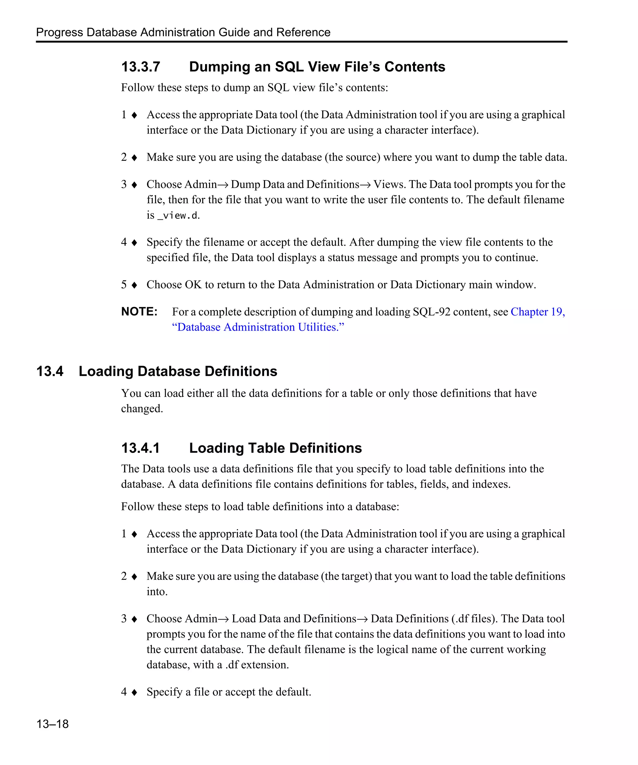 Progress Database Administration Guide and Reference 13–18 13.3.7 Dumping an SQL View File’s Contents Follow these steps to dump an SQL view file’s contents: 1 ♦ Access the appropriate Data tool (the Data Administration tool if you are using a graphical interface or the Data Dictionary if you are using a character interface). 2 ♦ Make sure you are using the database (the source) where you want to dump the table data. 3 ♦ Choose Admin→ Dump Data and Definitions→ Views. The Data tool prompts you for the file, then for the file that you want to write the user file contents to. The default filename is _view.d. 4 ♦ Specify the filename or accept the default. After dumping the view file contents to the specified file, the Data tool displays a status message and prompts you to continue. 5 ♦ Choose OK to return to the Data Administration or Data Dictionary main window. NOTE: For a complete description of dumping and loading SQL-92 content, see Chapter 19, “Database Administration Utilities.” 13.4 Loading Database Definitions You can load either all the data definitions for a table or only those definitions that have changed. 13.4.1 Loading Table Definitions The Data tools use a data definitions file that you specify to load table definitions into the database. A data definitions file contains definitions for tables, fields, and indexes. Follow these steps to load table definitions into a database: 1 ♦ Access the appropriate Data tool (the Data Administration tool if you are using a graphical interface or the Data Dictionary if you are using a character interface). 2 ♦ Make sure you are using the database (the target) that you want to load the table definitions into. 3 ♦ Choose Admin→ Load Data and Definitions→ Data Definitions (.df files). The Data tool prompts you for the name of the file that contains the data definitions you want to load into the current database. The default filename is the logical name of the current working database, with a .df extension. 4 ♦ Specify a file or accept the default. 
