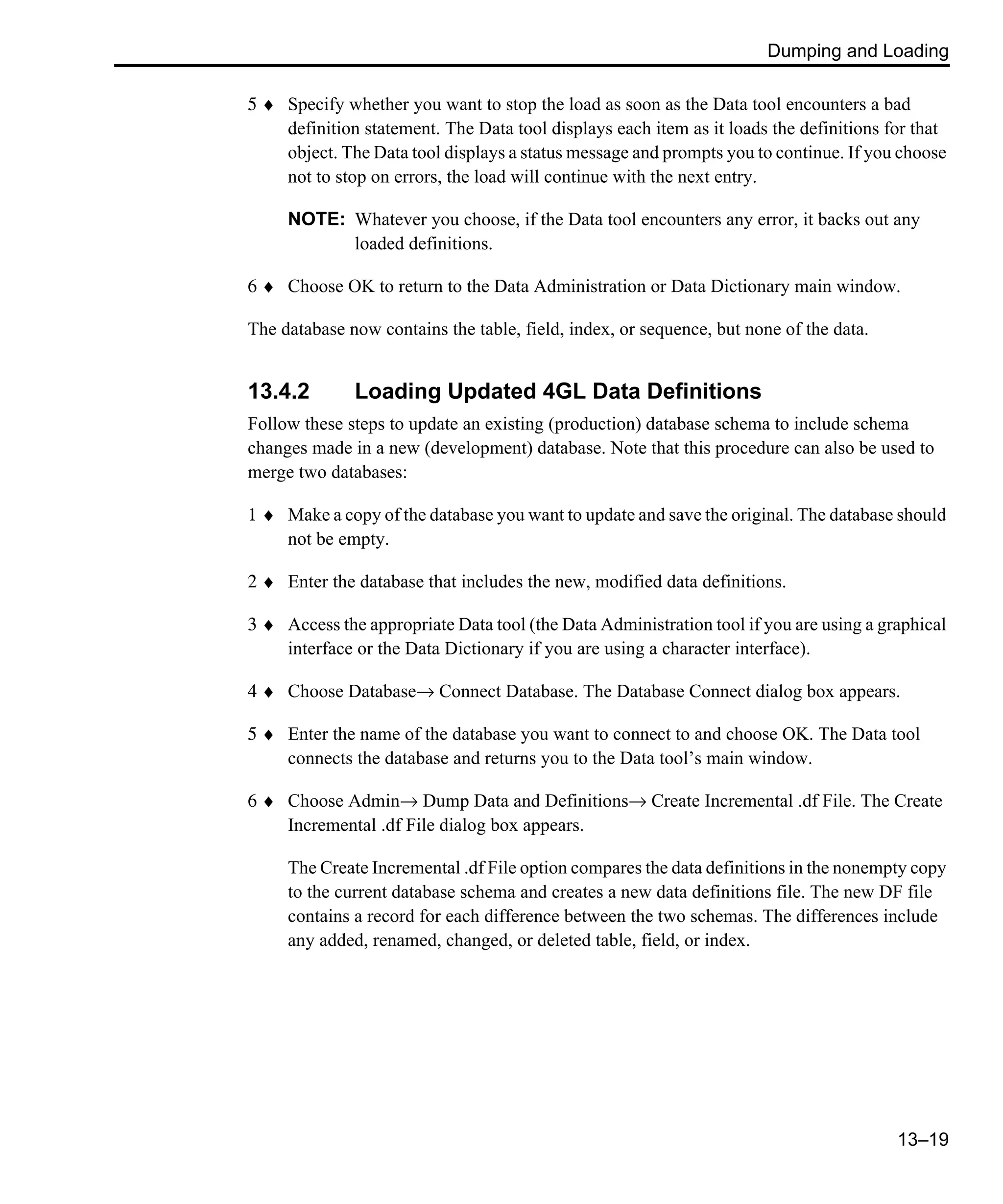 Dumping and Loading 13–19 5 ♦ Specify whether you want to stop the load as soon as the Data tool encounters a bad definition statement. The Data tool displays each item as it loads the definitions for that object. The Data tool displays a status message and prompts you to continue. If you choose not to stop on errors, the load will continue with the next entry. NOTE: Whatever you choose, if the Data tool encounters any error, it backs out any loaded definitions. 6 ♦ Choose OK to return to the Data Administration or Data Dictionary main window. The database now contains the table, field, index, or sequence, but none of the data. 13.4.2 Loading Updated 4GL Data Definitions Follow these steps to update an existing (production) database schema to include schema changes made in a new (development) database. Note that this procedure can also be used to merge two databases: 1 ♦ Make a copy of the database you want to update and save the original. The database should not be empty. 2 ♦ Enter the database that includes the new, modified data definitions. 3 ♦ Access the appropriate Data tool (the Data Administration tool if you are using a graphical interface or the Data Dictionary if you are using a character interface). 4 ♦ Choose Database→ Connect Database. The Database Connect dialog box appears. 5 ♦ Enter the name of the database you want to connect to and choose OK. The Data tool connects the database and returns you to the Data tool’s main window. 6 ♦ Choose Admin→ Dump Data and Definitions→ Create Incremental .df File. The Create Incremental .df File dialog box appears. The Create Incremental .df File option compares the data definitions in the nonempty copy to the current database schema and creates a new data definitions file. The new DF file contains a record for each difference between the two schemas. The differences include any added, renamed, changed, or deleted table, field, or index. 