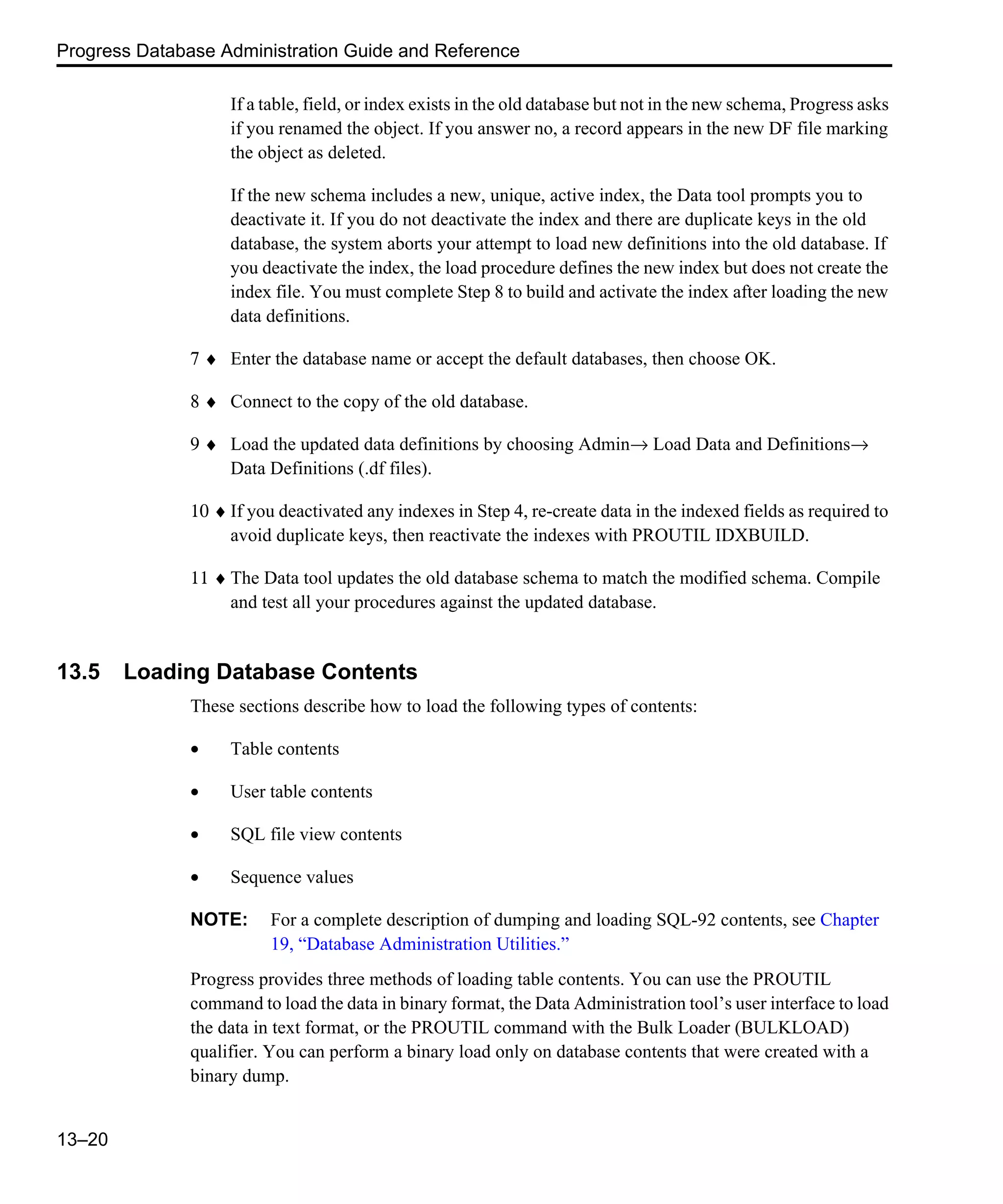 Progress Database Administration Guide and Reference 13–20 If a table, field, or index exists in the old database but not in the new schema, Progress asks if you renamed the object. If you answer no, a record appears in the new DF file marking the object as deleted. If the new schema includes a new, unique, active index, the Data tool prompts you to deactivate it. If you do not deactivate the index and there are duplicate keys in the old database, the system aborts your attempt to load new definitions into the old database. If you deactivate the index, the load procedure defines the new index but does not create the index file. You must complete Step 8 to build and activate the index after loading the new data definitions. 7 ♦ Enter the database name or accept the default databases, then choose OK. 8 ♦ Connect to the copy of the old database. 9 ♦ Load the updated data definitions by choosing Admin→ Load Data and Definitions→ Data Definitions (.df files). 10 ♦ If you deactivated any indexes in Step 4, re-create data in the indexed fields as required to avoid duplicate keys, then reactivate the indexes with PROUTIL IDXBUILD. 11 ♦ The Data tool updates the old database schema to match the modified schema. Compile and test all your procedures against the updated database. 13.5 Loading Database Contents These sections describe how to load the following types of contents: • Table contents • User table contents • SQL file view contents • Sequence values NOTE: For a complete description of dumping and loading SQL-92 contents, see Chapter 19, “Database Administration Utilities.” Progress provides three methods of loading table contents. You can use the PROUTIL command to load the data in binary format, the Data Administration tool’s user interface to load the data in text format, or the PROUTIL command with the Bulk Loader (BULKLOAD) qualifier. You can perform a binary load only on database contents that were created with a binary dump. 