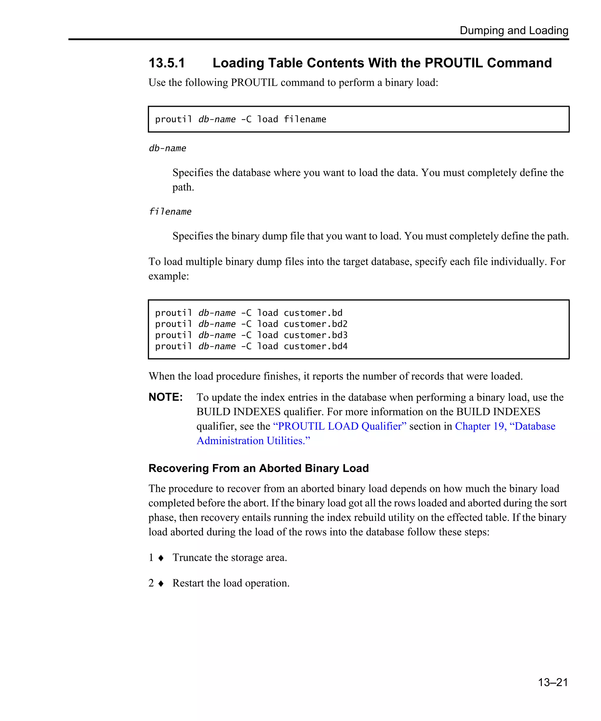 Dumping and Loading 13–21 13.5.1 Loading Table Contents With the PROUTIL Command Use the following PROUTIL command to perform a binary load: db-name Specifies the database where you want to load the data. You must completely define the path. filename Specifies the binary dump file that you want to load. You must completely define the path. To load multiple binary dump files into the target database, specify each file individually. For example: When the load procedure finishes, it reports the number of records that were loaded. NOTE: To update the index entries in the database when performing a binary load, use the BUILD INDEXES qualifier. For more information on the BUILD INDEXES qualifier, see the “PROUTIL LOAD Qualifier” section in Chapter 19, “Database Administration Utilities.” Recovering From an Aborted Binary Load The procedure to recover from an aborted binary load depends on how much the binary load completed before the abort. If the binary load got all the rows loaded and aborted during the sort phase, then recovery entails running the index rebuild utility on the effected table. If the binary load aborted during the load of the rows into the database follow these steps: 1 ♦ Truncate the storage area. 2 ♦ Restart the load operation. proutil db-name -C load filename proutil db-name -C load customer.bd proutil db-name -C load customer.bd2 proutil db-name -C load customer.bd3 proutil db-name -C load customer.bd4 