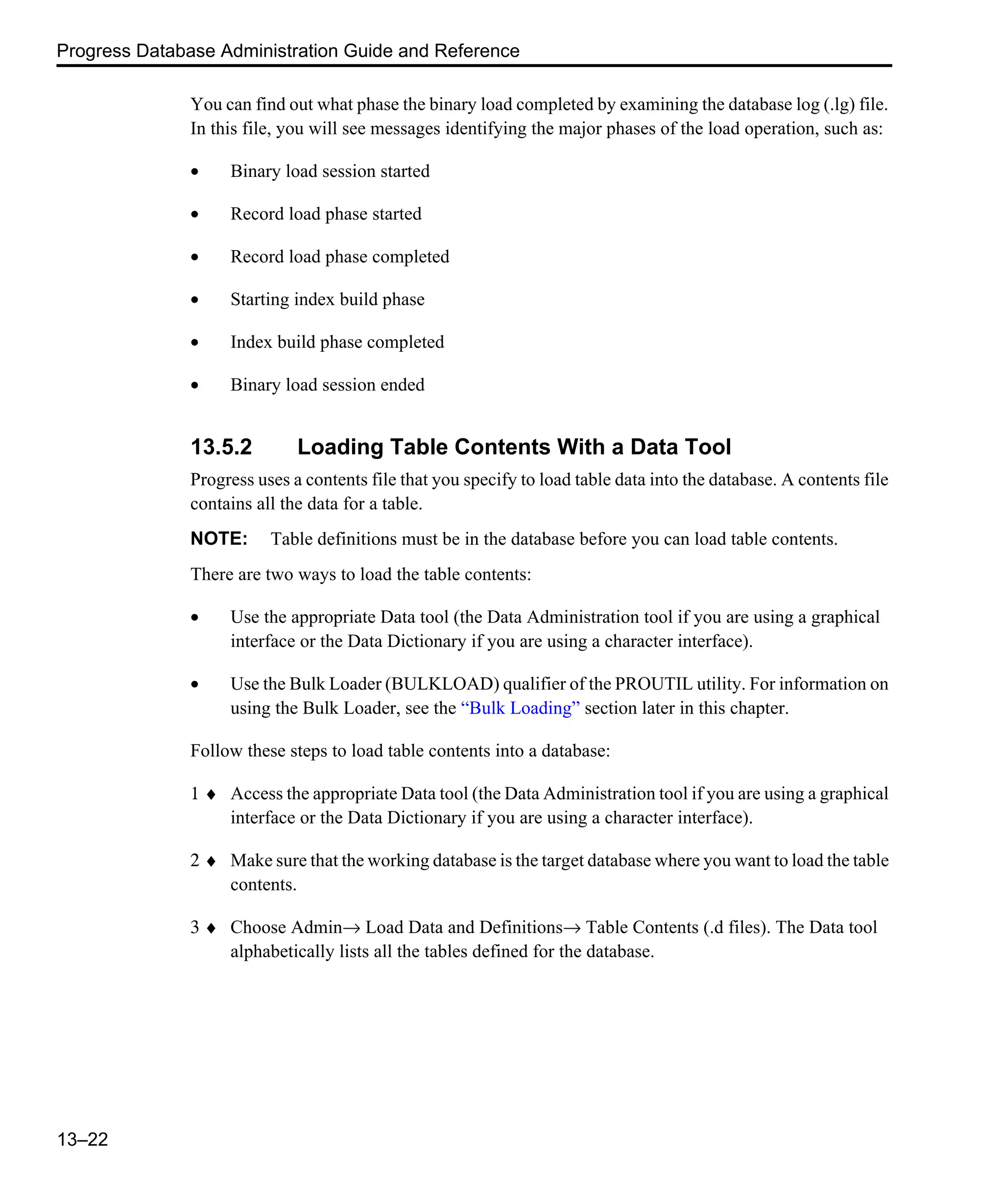 Progress Database Administration Guide and Reference 13–22 You can find out what phase the binary load completed by examining the database log (.lg) file. In this file, you will see messages identifying the major phases of the load operation, such as: • Binary load session started • Record load phase started • Record load phase completed • Starting index build phase • Index build phase completed • Binary load session ended 13.5.2 Loading Table Contents With a Data Tool Progress uses a contents file that you specify to load table data into the database. A contents file contains all the data for a table. NOTE: Table definitions must be in the database before you can load table contents. There are two ways to load the table contents: • Use the appropriate Data tool (the Data Administration tool if you are using a graphical interface or the Data Dictionary if you are using a character interface). • Use the Bulk Loader (BULKLOAD) qualifier of the PROUTIL utility. For information on using the Bulk Loader, see the “Bulk Loading” section later in this chapter. Follow these steps to load table contents into a database: 1 ♦ Access the appropriate Data tool (the Data Administration tool if you are using a graphical interface or the Data Dictionary if you are using a character interface). 2 ♦ Make sure that the working database is the target database where you want to load the table contents. 3 ♦ Choose Admin→ Load Data and Definitions→ Table Contents (.d files). The Data tool alphabetically lists all the tables defined for the database. 