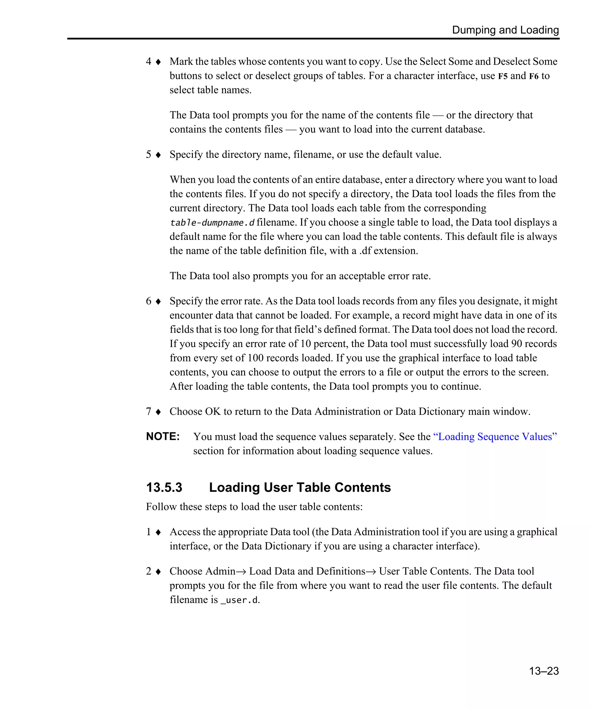 Dumping and Loading 13–23 4 ♦ Mark the tables whose contents you want to copy. Use the Select Some and Deselect Some buttons to select or deselect groups of tables. For a character interface, use F5 and F6 to select table names. The Data tool prompts you for the name of the contents file — or the directory that contains the contents files — you want to load into the current database. 5 ♦ Specify the directory name, filename, or use the default value. When you load the contents of an entire database, enter a directory where you want to load the contents files. If you do not specify a directory, the Data tool loads the files from the current directory. The Data tool loads each table from the corresponding table-dumpname.d filename. If you choose a single table to load, the Data tool displays a default name for the file where you can load the table contents. This default file is always the name of the table definition file, with a .df extension. The Data tool also prompts you for an acceptable error rate. 6 ♦ Specify the error rate. As the Data tool loads records from any files you designate, it might encounter data that cannot be loaded. For example, a record might have data in one of its fields that is too long for that field’s defined format. The Data tool does not load the record. If you specify an error rate of 10 percent, the Data tool must successfully load 90 records from every set of 100 records loaded. If you use the graphical interface to load table contents, you can choose to output the errors to a file or output the errors to the screen. After loading the table contents, the Data tool prompts you to continue. 7 ♦ Choose OK to return to the Data Administration or Data Dictionary main window. NOTE: You must load the sequence values separately. See the “Loading Sequence Values” section for information about loading sequence values. 13.5.3 Loading User Table Contents Follow these steps to load the user table contents: 1 ♦ Access the appropriate Data tool (the Data Administration tool if you are using a graphical interface, or the Data Dictionary if you are using a character interface). 2 ♦ Choose Admin→ Load Data and Definitions→ User Table Contents. The Data tool prompts you for the file from where you want to read the user file contents. The default filename is _user.d. 