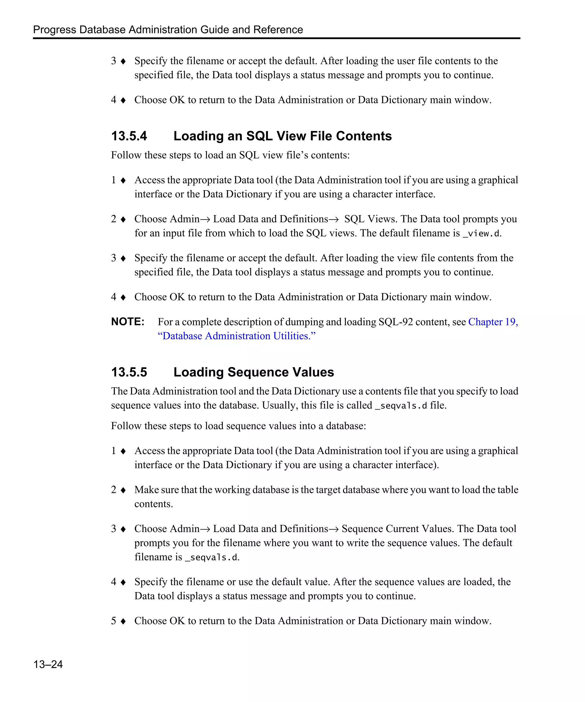 Progress Database Administration Guide and Reference 13–24 3 ♦ Specify the filename or accept the default. After loading the user file contents to the specified file, the Data tool displays a status message and prompts you to continue. 4 ♦ Choose OK to return to the Data Administration or Data Dictionary main window. 13.5.4 Loading an SQL View File Contents Follow these steps to load an SQL view file’s contents: 1 ♦ Access the appropriate Data tool (the Data Administration tool if you are using a graphical interface or the Data Dictionary if you are using a character interface. 2 ♦ Choose Admin→ Load Data and Definitions→ SQL Views. The Data tool prompts you for an input file from which to load the SQL views. The default filename is _view.d. 3 ♦ Specify the filename or accept the default. After loading the view file contents from the specified file, the Data tool displays a status message and prompts you to continue. 4 ♦ Choose OK to return to the Data Administration or Data Dictionary main window. NOTE: For a complete description of dumping and loading SQL-92 content, see Chapter 19, “Database Administration Utilities.” 13.5.5 Loading Sequence Values The Data Administration tool and the Data Dictionary use a contents file that you specify to load sequence values into the database. Usually, this file is called _seqvals.d file. Follow these steps to load sequence values into a database: 1 ♦ Access the appropriate Data tool (the Data Administration tool if you are using a graphical interface or the Data Dictionary if you are using a character interface). 2 ♦ Make sure that the working database is the target database where you want to load the table contents. 3 ♦ Choose Admin→ Load Data and Definitions→ Sequence Current Values. The Data tool prompts you for the filename where you want to write the sequence values. The default filename is _seqvals.d. 4 ♦ Specify the filename or use the default value. After the sequence values are loaded, the Data tool displays a status message and prompts you to continue. 5 ♦ Choose OK to return to the Data Administration or Data Dictionary main window. 