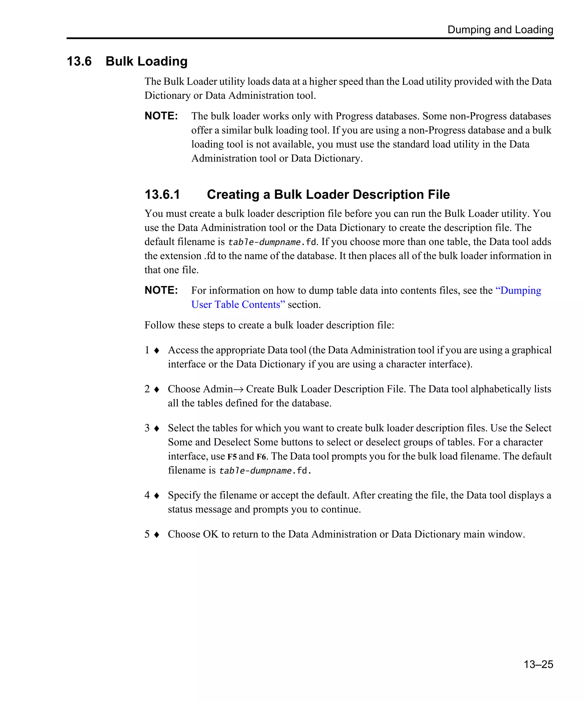 Dumping and Loading 13–25 13.6 Bulk Loading The Bulk Loader utility loads data at a higher speed than the Load utility provided with the Data Dictionary or Data Administration tool. NOTE: The bulk loader works only with Progress databases. Some non-Progress databases offer a similar bulk loading tool. If you are using a non-Progress database and a bulk loading tool is not available, you must use the standard load utility in the Data Administration tool or Data Dictionary. 13.6.1 Creating a Bulk Loader Description File You must create a bulk loader description file before you can run the Bulk Loader utility. You use the Data Administration tool or the Data Dictionary to create the description file. The default filename is table-dumpname.fd. If you choose more than one table, the Data tool adds the extension .fd to the name of the database. It then places all of the bulk loader information in that one file. NOTE: For information on how to dump table data into contents files, see the “Dumping User Table Contents” section. Follow these steps to create a bulk loader description file: 1 ♦ Access the appropriate Data tool (the Data Administration tool if you are using a graphical interface or the Data Dictionary if you are using a character interface). 2 ♦ Choose Admin→ Create Bulk Loader Description File. The Data tool alphabetically lists all the tables defined for the database. 3 ♦ Select the tables for which you want to create bulk loader description files. Use the Select Some and Deselect Some buttons to select or deselect groups of tables. For a character interface, use F5 and F6. The Data tool prompts you for the bulk load filename. The default filename is table-dumpname.fd. 4 ♦ Specify the filename or accept the default. After creating the file, the Data tool displays a status message and prompts you to continue. 5 ♦ Choose OK to return to the Data Administration or Data Dictionary main window. 